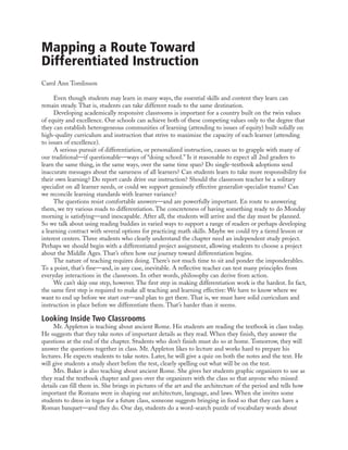 Mapping a Route Toward
Differentiated Instruction
Carol Ann Tomlinson
Even though students may learn in many ways, the essential skills and content they learn can
remain steady. That is, students can take different roads to the same destination.
Developing academically responsive classrooms is important for a country built on the twin values
of equity and excellence. Our schools can achieve both of these competing values only to the degree that
they can establish heterogeneous communities of learning (attending to issues of equity) built solidly on
high-quality curriculum and instruction that strive to maximize the capacity of each learner (attending
to issues of excellence).
A serious pursuit of differentiation, or personalized instruction, causes us to grapple with many of
our traditional—if questionable—ways of “doing school.” Is it reasonable to expect all 2nd graders to
learn the same thing, in the same ways, over the same time span? Do single-textbook adoptions send
inaccurate messages about the sameness of all learners? Can students learn to take more responsibility for
their own learning? Do report cards drive our instruction? Should the classroom teacher be a solitary
specialist on all learner needs, or could we support genuinely effective generalist-specialist teams? Can
we reconcile learning standards with learner variance?
The questions resist comfortable answers—and are powerfully important. En route to answering
them, we try various roads to differentiation. The concreteness of having something ready to do Monday
morning is satisfying—and inescapable. After all, the students will arrive and the day must be planned.
So we talk about using reading buddies in varied ways to support a range of readers or perhaps developing
a learning contract with several options for practicing math skills. Maybe we could try a tiered lesson or
interest centers. Three students who clearly understand the chapter need an independent study project.
Perhaps we should begin with a differentiated project assignment, allowing students to choose a project
about the Middle Ages. That’s often how our journey toward differentiation begins.
The nature of teaching requires doing. There’s not much time to sit and ponder the imponderables.
To a point, that’s fine—and, in any case, inevitable. A reflective teacher can test many principles from
everyday interactions in the classroom. In other words, philosophy can derive from action.
We can’t skip one step, however. The first step in making differentiation work is the hardest. In fact,
the same first step is required to make all teaching and learning effective: We have to know where we
want to end up before we start out—and plan to get there. That is, we must have solid curriculum and
instruction in place before we differentiate them. That’s harder than it seems.
Looking Inside Two Classrooms
Mr. Appleton is teaching about ancient Rome. His students are reading the textbook in class today.
He suggests that they take notes of important details as they read. When they finish, they answer the
questions at the end of the chapter. Students who don’t finish must do so at home. Tomorrow, they will
answer the questions together in class. Mr. Appleton likes to lecture and works hard to prepare his
lectures. He expects students to take notes. Later, he will give a quiz on both the notes and the text. He
will give students a study sheet before the test, clearly spelling out what will be on the test.
Mrs. Baker is also teaching about ancient Rome. She gives her students graphic organizers to use as
they read the textbook chapter and goes over the organizers with the class so that anyone who missed
details can fill them in. She brings in pictures of the art and the architecture of the period and tells how
important the Romans were in shaping our architecture, language, and laws. When she invites some
students to dress in togas for a future class, someone suggests bringing in food so that they can have a
Roman banquet—and they do. One day, students do a word-search puzzle of vocabulary words about
 