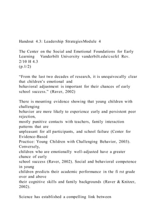 Handout 4.3: Leadership StrategiesModule 4
The Center on the Social and Emotional Foundations for Early
Learning Vanderbilt University vanderbilt.edu/csefel Rev.
2/10 H 4.3
(p.1/2)
“From the last two decades of research, it is unequivocally clear
that children’s emotional and
behavioral adjustment is important for their chances of early
school success.” (Raver, 2002)
There is mounting evidence showing that young children with
challenging
behavior are more likely to experience early and persistent peer
rejection,
mostly punitive contacts with teachers, family interaction
patterns that are
unpleasant for all participants, and school failure (Center for
Evidence-Based
Practice: Young Children with Challenging Behavior, 2003).
Conversely,
children who are emotionally well-adjusted have a greater
chance of early
school success (Raver, 2002). Social and behavioral competence
in young
children predicts their academic performance in the fi rst grade
over and above
their cognitive skills and family backgrounds (Raver & Knitzer,
2002).
Science has established a compelling link between
 