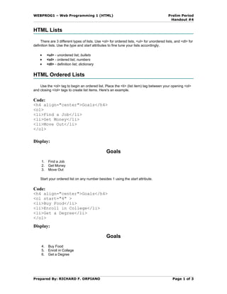 WEBPROG1 – Web Programming 1 (HTML)                                                         Prelim Period
                                                                                             Handout #4


HTML Lists
     There are 3 different types of lists. Use <ol> for ordered lists, <ul> for unordered lists, and <dl> for
definition lists. Use the type and start attributes to fine tune your lists accordingly.

    •     <ul> - unordered list; bullets
    •     <ol> - ordered list; numbers
    •     <dl> - definition list; dictionary


HTML Ordered Lists

    Use the <ol> tag to begin an ordered list. Place the <li> (list item) tag between your opening <ol>
and closing </ol> tags to create list items. Here's an example.

Code:
<h4 align="center">Goals</h4>
<ol>
<li>Find a Job</li>
<li>Get Money</li>
<li>Move Out</li>
</ol>

Display:

                                                 Goals
     1.    Find a Job
     2.    Get Money
     3.    Move Out

    Start your ordered list on any number besides 1 using the start attribute.

Code:
<h4 align="center">Goals</h4>
<ol start="4" >
<li>Buy Food</li>
<li>Enroll in College</li>
<li>Get a Degree</li>
</ol>
Display:

                                                 Goals
     4.    Buy Food
     5.    Enroll in College
     6.    Get a Degree




Prepared By: RICHARD F. ORPIANO                                                                Page 1 of 3
 