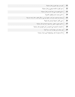21.‫عملك؟‬ ‫جمال‬ ‫يف‬ ‫العمل‬ ‫سوق‬ ‫هو‬ ‫كيف‬
22.‫جمال‬ ‫يف‬ ‫املستقبلي‬ ‫االجتاه‬ /‫الطلب‬ ‫هو‬ ‫ما‬‫عملك؟‬
23.‫جمال‬ ‫يف‬ ‫حتدث‬ ‫اها‬‫ر‬‫ت‬ ‫اليت‬ ‫ات‬‫ري‬‫التغي‬ ‫اع‬‫و‬‫أن‬ ‫ما‬‫عملك؟‬
24.‫املوظفني‬ ‫يف‬ ‫عنه‬ ‫تبحث‬ ‫الذي‬ ‫ما‬‫احملتملني؟‬
25.‫هل‬ ،‫اء‬‫ر‬‫للو‬ ‫زمنية‬ ‫عودة‬ ‫يف‬‫كنت‬‫إعداد‬ ‫خالل‬ ‫خمتلف‬ ‫بشكل‬ ‫شيء‬ ‫أي‬ ‫ستفعل‬‫نفسك؟‬
26.‫هلذه‬ ‫للمبتدئني‬ ‫النمطية‬ ‫ار‬‫و‬‫األد‬ ‫هي‬ ‫ما‬‫املهنة؟‬
27.‫جمال‬ ‫يف‬ ‫ناجحة‬ ‫مهنية‬ ‫حياة‬ ‫لتطوير‬ ‫به‬ ‫تنصح‬ ‫الذي‬ ‫ما‬‫عملك؟‬
28.‫جمال‬ ‫يف‬ ‫التفوق‬ ‫أجل‬ ‫من‬ ‫حتتاجها‬ ‫اليت‬ ‫الشخصية‬ ‫الصفات‬ ‫ما‬‫عملك؟‬
29.‫ستبدأ‬ ‫كنت‬‫لو‬ ‫املهنة‬ ‫نفس‬ ‫ستختار‬ ‫هل‬‫للتو؟‬
31.‫فماذا‬ ،‫أخرى‬ ‫مهنة/وظيفة‬ ‫ختتار‬ ‫أن‬ ‫عليك‬ ‫كان‬‫إذا‬‫ستختار؟‬
 