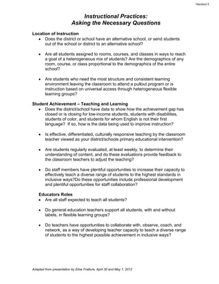 Handout 5



                               Instructional Practices:
                           Asking the Necessary Questions
Location of Instruction
      Does the district or school have an alternative school, or send students
      out of the school or district to an alternative school?

        Are all students assigned to rooms, courses, and classes in ways to reach
        a goal of a heterogeneous mix of students? Are the demographics of any
        room, course, or class proportional to the demographics of the entire
        school?

        Are students who need the most structure and consistent learning
        environment leaving the classroom to attend a pullout program or is
        instruction based on universal access through heterogeneous flexible
        learning groups?

Student Achievement – Teaching and Learning
     Does the district/school have data to show how the achievement gap has
     closed or is closing for low-income students, students with disabilities,
     students of color, and students for whom English is not their first
     language? If so, how is the data being used to improve instruction?

        Is effective, differentiated, culturally responsive teaching by the classroom
        teacher viewed as your district/schools primary educational intervention?

        Are students regularly evaluated, at least weekly, to determine their
        understanding of content, and do these evaluations provide feedback to
        the classroom teachers to adjust the teaching?

        Do staff members have plentiful opportunities to increase their capacity to
        effectively teach a diverse range of students to the highest standards in
        inclusive ways?Do these opportunities include professional development
        and plentiful opportunities for staff collaboration?

    Educators Roles
      Are all staff expected to teach all students?

        Do general education teachers support all students, with and without
        labels, in flexible learning groups?

        Do teachers have opportunities to collaborate with, observe, coach, and
        network, as a way of developing teacher capacity to teach a diverse range
        of students to the highest possible achievement in inclusive ways?




Adapted from presentation by Elise Frattura, April 30 and May 1, 2012
 