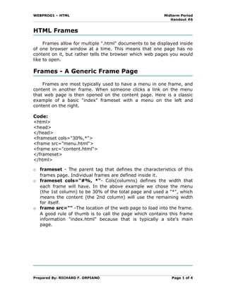 WEBPROG1 – HTML                                           Midterm Period
                                                             Handout #6


HTML Frames

     Frames allow for multiple ".html" documents to be displayed inside
of one browser window at a time. This means that one page has no
content on it, but rather tells the browser which web pages you would
like to open.

Frames - A Generic Frame Page

    Frames are most typically used to have a menu in one frame, and
content in another frame. When someone clicks a link on the menu
that web page is then opened on the content page. Here is a classic
example of a basic "index" frameset with a menu on the left and
content on the right.

Code:
<html>
<head>
</head>
<frameset cols="30%,*">
<frame src="menu.html">
<frame src="content.html">
</frameset>
</html>

o frameset - The parent tag that defines the characteristics of this
  frames page. Individual frames are defined inside it.
o frameset cols="#%, *"- Cols(columns) defines the width that
  each frame will have. In the above example we chose the menu
  (the 1st column) to be 30% of the total page and used a "*", which
  means the content (the 2nd column) will use the remaining width
  for itself.
o frame src="" -The location of the web page to load into the frame.
  A good rule of thumb is to call the page which contains this frame
  information "index.html" because that is typically a site's main
  page.




Prepared By: RICHARD F. ORPIANO                              Page 1 of 4
 