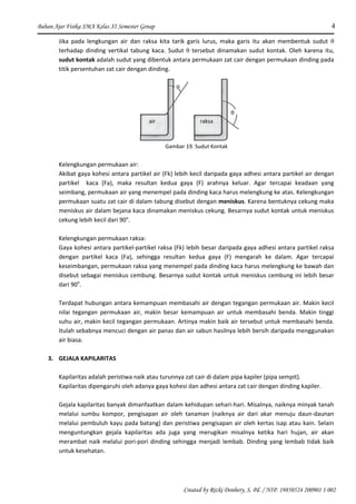 Bahan Ajar Fisika SMA Kelas XI Semester Genap 4
Created by Rizki Donhery, S. Pd. / NIP. 19850524 200901 1 002
Jika pada lengkungan air dan raksa kita tarik garis lurus, maka garis itu akan membentuk sudut θ
terhadap dinding vertikal tabung kaca. Sudut θ tersebut dinamakan sudut kontak. Oleh karena itu,
sudut kontak adalah sudut yang dibentuk antara permukaan zat cair dengan permukaan dinding pada
titik persentuhan zat cair dengan dinding.
θ
θ
air raksa
Gambar 19. Sudut Kontak
Kelengkungan permukaan air:
Akibat gaya kohesi antara partikel air (Fk) lebih kecil daripada gaya adhesi antara partikel air dengan
partikel kaca (Fa), maka resultan kedua gaya (F) arahnya keluar. Agar tercapai keadaan yang
seimbang, permukaan air yang menempel pada dinding kaca harus melengkung ke atas. Kelengkungan
permukaan suatu zat cair di dalam tabung disebut dengan meniskus. Karena bentuknya cekung maka
meniskus air dalam bejana kaca dinamakan meniskus cekung. Besarnya sudut kontak untuk meniskus
cekung lebih kecil dari 90°.
Kelengkungan permukaan raksa:
Gaya kohesi antara partikel-partikel raksa (Fk) lebih besar daripada gaya adhesi antara partikel raksa
dengan partikel kaca (Fa), sehingga resultan kedua gaya (F) mengarah ke dalam. Agar tercapai
keseimbangan, permukaan raksa yang menempel pada dinding kaca harus melengkung ke bawah dan
disebut sebagai meniskus cembung. Besarnya sudut kontak untuk meniskus cembung ini lebih besar
dari 90o
.
Terdapat hubungan antara kemampuan membasahi air dengan tegangan permukaan air. Makin kecil
nilai tegangan permukaan air, makin besar kemampuan air untuk membasahi benda. Makin tinggi
suhu air, makin kecil tegangan permukaan. Artinya makin baik air tersebut untuk membasahi benda.
Itulah sebabnya mencuci dengan air panas dan air sabun hasilnya lebih bersih daripada menggunakan
air biasa.
3. GEJALA KAPILARITAS
Kapilaritas adalah peristiwa naik atau turunnya zat cair di dalam pipa kapiler (pipa sempit).
Kapilaritas dipengaruhi oleh adanya gaya kohesi dan adhesi antara zat cair dengan dinding kapiler.
Gejala kapilaritas banyak dimanfaatkan dalam kehidupan sehari-hari. Misalnya, naiknya minyak tanah
melalui sumbu kompor, pengisapan air oleh tanaman (naiknya air dari akar menuju daun-daunan
melalui pembuluh kayu pada batang) dan peristiwa pengisapan air oleh kertas isap atau kain. Selain
menguntungkan gejala kapilaritas ada juga yang merugikan misalnya ketika hari hujan, air akan
merambat naik melalui pori-pori dinding sehingga menjadi lembab. Dinding yang lembab tidak baik
untuk kesehatan.
 