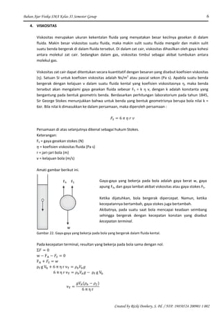 Bahan Ajar Fisika SMA Kelas XI Semester Genap 6
Created by Rizki Donhery, S. Pd. / NIP. 19850524 200901 1 002
4. VISKOSITAS
Viskositas merupakan ukuran kekentalan fluida yang menyatakan besar kecilnya gesekan di dalam
fluida. Makin besar viskositas suatu fluida, maka makin sulit suatu fluida mengalir dan makin sulit
suatu benda bergerak di dalam fluida tersebut. Di dalam zat cair, viskositas dihasilkan oleh gaya kohesi
antara molekul zat cair. Sedangkan dalam gas, viskositas timbul sebagai akibat tumbukan antara
molekul gas.
Viskositas zat cair dapat ditentukan secara kuantitatif dengan besaran yang disebut koefisien viskositas
(η). Satuan SI untuk koefisien viskositas adalah Ns/m2
atau pascal sekon (Pa s). Apabila suatu benda
bergerak dengan kelajuan v dalam suatu fluida kental yang koefisien viskositasnya η, maka benda
tersebut akan mengalami gaya gesekan fluida sebesar FS = k η v, dengan k adalah konstanta yang
bergantung pada bentuk geometris benda. Berdasarkan perhitungan laboratorium pada tahun 1845,
Sir George Stokes menunjukkan bahwa untuk benda yang bentuk geometrisnya berupa bola nilai k =
6πr. Bila nilai k dimasukkan ke dalam persamaan, maka diperoleh persamaan :
Persamaan di atas selanjutnya dikenal sebagai hukum Stokes.
Keterangan:
FS = gaya gesekan stokes (N)
= koefisien viskositas fluida (Pa s)
r = jari-jari bola (m)
v = kelajuan bola (m/s)
Amati gambar berikut ini.
FA FS
w
Gambar 22. Gaya-gaya yang bekerja pada bola yang bergerak dalam fluida kental.
Pada kecepatan terminal, resultan yang bekerja pada bola sama dengan nol.
Gaya-gaya yang bekerja pada bola adalah gaya berat w, gaya
apung FA, dan gaya lambat akibat viskositas atau gaya stokes FS.
Ketika dijatuhkan, bola bergerak dipercepat. Namun, ketika
kecepatannya bertambah, gaya stokes juga bertambah.
Akibatnya, pada suatu saat bola mencapai keadaan seimbang
sehingga bergerak dengan kecepatan konstan yang disebut
kecepatan terminal.
 