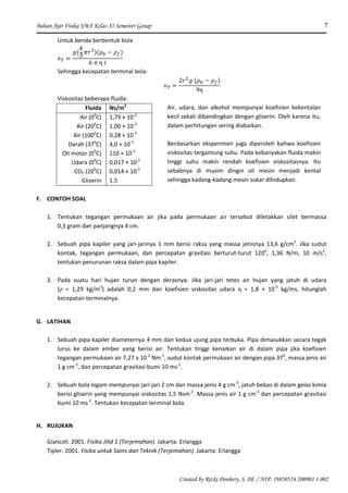 Bahan Ajar Fisika SMA Kelas XI Semester Genap 7
Created by Rizki Donhery, S. Pd. / NIP. 19850524 200901 1 002
Untuk benda berbentuk bola
Sehingga kecepatan terminal bola:
Viskositas beberapa fluida:
Fluida Ns/m2
Air (00
C)
Air (200
C)
Air (1000
C)
Darah (370
C)
Oli motor (00
C)
Udara (00
C)
CO2 (200
C)
Gliserin
1,79 × 10-3
1,00 × 10-3
0,28 × 10-3
4,0 × 10-3
110 × 10-3
0,017 × 10-3
0,014 × 10-3
1,5
F. CONTOH SOAL
1. Tentukan tegangan permukaan air jika pada permukaan air tersebut diletakkan silet bermassa
0,3 gram dan panjangnya 4 cm.
2. Sebuah pipa kapiler yang jari-jarinya 1 mm berisi raksa yang massa jenisnya 13,6 g/cm3
. Jika sudut
kontak, tegangan permukaan, dan percepatan gravitasi berturut-turut 120o
, 1,36 N/m, 10 m/s2
,
tentukan penurunan raksa dalam pipa kapiler.
3. Pada suatu hari hujan turun dengan derasnya. Jika jari-jari tetes air hujan yang jatuh di udara
(ρ = 1,29 kg/m3
) adalah 0,2 mm dan koefisien viskositas udara η = 1,8 × 10-5
kg/ms, hitunglah
kecepatan terminalnya.
G. LATIHAN
1. Sebuah pipa kapiler diameternya 4 mm dan kedua ujung pipa terbuka. Pipa dimasukkan secara tegak
lurus ke dalam ember yang berisi air. Tentukan tinggi kenaikan air di dalam pipa jika koefisien
tegangan permukaan air 7,27 x 10-2
Nm-1
, sudut kontak permukaan air dengan pipa 370
, massa jenis air
1 g cm-3
, dan percepatan gravitasi bumi 10 ms-2
.
2. Sebuah bola logam mempunyai jari-jari 2 cm dan massa jenis 4 g cm-3
, jatuh bebas di dalam gelas kimia
berisi gliserin yang mempunyai viskositas 1,5 Nsm-2
. Massa jenis air 1 g cm-3
dan percepatan gravitasi
bumi 10 ms-2
. Tentukan kecepatan terminal bola.
H. RUJUKAN
Giancoli. 2001. Fisika Jilid 1 (Terjemahan). Jakarta: Erlangga
Tipler. 2001. Fisika untuk Sains dan Teknik (Terjemahan). Jakarta: Erlangga
Air, udara, dan alkohol mempunyai koefisien kekentalan
kecil sekali dibandingkan dengan gliserin. Oleh karena itu,
dalam perhitungan sering diabaikan.
Berdasarkan eksperimen juga diperoleh bahwa koefisien
viskositas tergantung suhu. Pada kebanyakan fluida makin
tinggi suhu makin rendah koefisien viskositasnya. Itu
sebabnya di musim dingin oli mesin menjadi kental
sehingga kadang-kadang mesin sukar dihidupkan.
 