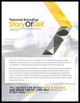 StoryOfSelf
Personal Branding:
Adapted from “TELLING YOUR PUBLIC STORY Self, Us, Now”
by Marshall Ganz
“IF I AM NOT FOR MYSELF WHO IS FOR ME?
AND BEING FOR MY OWN SELF WHAT AM I?
IF NOT NOW WHEN?” - Hillel the Elder
Stories not only teach us how to act – they inspire us to act. Stories communicate our values
through the language of the heart, our emotions. And it is what we feel – our hopes, our cares,
our obligations – not simply what we know that can inspire us with the courage to act.
By telling our personal stories of challenges we have faced, choices we have made, and what we
learned from the outcomes we can inspire others and share our own wisdom. Because stories
allow us to express our values not as abstract principles, but as lived experience, they have the
power to move others. The story you tell of why you sought to lead allows others insight into your
values, why you have chosen to act on them in this way, what they can expect from you, and what
they can learn from you.
 