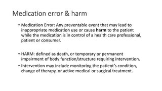 Medication error & harm
• Medication Error: Any preventable event that may lead to
inappropriate medication use or cause harm to the patient
while the medication is in control of a health care professional,
patient or consumer.
• HARM: defined as death, or temporary or permanent
impairment of body function/structure requiring intervention.
• Intervention may include monitoring the patient’s condition,
change of therapy, or active medical or surgical treatment.
 
