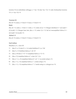 teorema 3.6 (c) sedemikian sehingga a  ½(a + b) dan ½(a + b)  b. Jadi, berdasarkan teorema 
3.4 a  ½(a + b)  b 
Teorema 3.8 
Jika ab  0, maka a  0 dan b  0 atau a  0 dan b  0. 
Bukti 
Jika ab  0, maka a 0 dan b 0. Jika a  0, maka (1/a(  0. Dengan demikian b = ((1/a)a)b = 
(1/a).(ab)  0. Dengan kata lain, jika a  0, maka 1/a  0, hal ini menunjukkan bahwa b = 
((1/a)a)b = (1/a).(ab)  0. 
Akibat 3. 9 
Jika ab  0, maka a  0 dan b  0 atau a  0 dan b  0. 
Soal Latihan 
Misalkan a, b , c dan d R 
1 Jika 0  a  b dan 0  c  d, maka buktikan 0  ac  bd 
2 Jika 0 a  b buktikan bahwa a2 ab  b2 
3 Jika a, b R dan a2 + b2 = 0. tunjukkan bahwa a = b = 0. 
4 Jika n N, tunjukkan bahwa n2 n dan 1/n2 1/n. 
5 Jika a  -1, a R, tunjukkan bahwa (1 + a)n 1 + na untuk setiap n N. 
6 Jika c  1, c R, tunjukkan bahwa cn c untuk setiap n N. 
7 Jika c  1, c R, tunjukkan bahwa cm cn untuk setiap m n dengan m,n N. 
Analisis Real_________________________________________ 10 
 