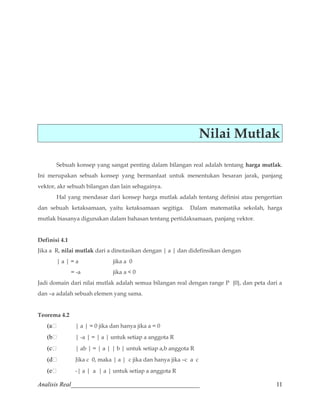 Nilai Mutlak 
Sebuah konsep yang sangat penting dalam bilangan real adalah tentang harga mutlak. 
Ini merupakan sebuah konsep yang bermanfaat untuk menentukan besaran jarak, panjang 
vektor, akr sebuah bilangan dan lain sebagainya. 
Hal yang mendasar dari konsep harga mutlak adalah tentang definisi atau pengertian 
dan sebuah ketaksamaan, yaitu ketaksamaan segitiga. Dalam matematika sekolah, harga 
mutlak biasanya digunakan dalam bahasan tentang pertidaksamaan, panjang vektor. 
Definisi 4.1 
Jika a R, nilai mutlak dari a dinotasikan dengan | a | dan didefinsikan dengan 
| a | = a jika a 0 
= -a jika a  0 
Jadi domain dari nilai mutlak adalah semua bilangan real dengan range P {0}, dan peta dari a 
dan –a adalah sebuah elemen yang sama. 
Teorema 4.2 
(a | a | = 0 jika dan hanya jika a = 0 
(b | -a | = | a | untuk setiap a anggota R 
(c | ab | = | a | | b | untuk setiap a,b anggota R 
(d Jika c 0, maka | a | c jika dan hanya jika –c a c 
(e -| a | a | a | untuk setiap a anggota R 
Analisis Real_________________________________________ 11 
 