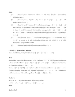 Bukti 
(a Jika a = 0, maka berdasarkan definisi | 0 | = 0. Jika a 0, maka –a 0 sedemikian 
sehingga | a | 0. 
(b Jika a = 0, maka | 0 | = 0 = | -0 |. Jika a  0, maka | a | = a = | -a |. Jika a  0, 
maka | a | = -a = | -a |. 
(c Jika a  0 dan b  0, maka ab  0 sedemikian sehingga | ab | = ab = | a |. | b |. 
Jika a  0 dan b  0, maka ab  0 sedemikian sehingga | ab | = -(ab) = a. (-b) = | a |. | b 
| Jika a  0 dan b  0, maka ab  0 sedemikian sehingga | ab | = -(ab) = (-a).b = | a |. | 
b |. Jika a  0 dan b  0, maka ab  0 sedemikian sehingga | ab | = a.b = (-a). (-b) = | a 
|. | b | 
(d Andaikan a 0, maka | a | = a sedemikian sehingga | a | = a c. Bila a  0, maka 
| a | = -a c atau –c a. Jadi, berdasarkan sifat urutan kita peroleh –c a c. bukti 
konversnya sebagai latihan sendiri. 
(e Gunakan bukti bagian (d) dengan mengambil c = | a |. 
Teorema 4.3 (Ketaksamaan Segitiga) 
Jika a, b sembarang bilangan real, maka ||a| - |b|| | a b | | a | + | b | 
Bukti 
Berdasarkan teorema 4.1, kita punya -| a | a | a | dan -| b | b | b | berdasarkan teorema 
4.2 kita simpulkan bahwa –(|a| + |b|) = -|a| - |b| a b | a | + | b |. Berdasarkan teorema 
3.11 kita dapatkan | a b | | a | + | b |. 
Karena |a| = |(a –b) + b| | a –b | + | b |, hal ini menunjukkan bahwa |a| - |b| | a - b |. 
Dengan cara yang sama akan kita dapatkan juga bahwa |b| - |a| | a - b |. Dari kedua 
ketaksamaan tersebut dapat disimpulkan bahwa ||a| - |b|| | a - b |. 
Akibat 4.4 
Jika a1, a2, a3, . . ., an adalah sembarang bilangan real, maka 
| a1+ a2 + a3 + . . . + an | | a1| + | a2| + | a3| + . . . + | an| 
Bukti 
Analisis Real_________________________________________ 12 
 