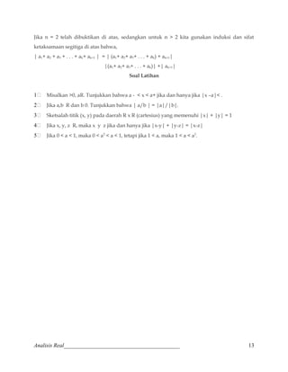 Jika n = 2 telah dibuktikan di atas, sedangkan untuk n  2 kita gunakan induksi dan sifat 
ketaksamaan segitiga di atas bahwa, 
| a1+ a2 + a3 + . . . + ak+ ak+1 | = | (a1+ a2+ a3+ . . . + ak) + ak+1| 
|(a1+ a2+ a3+ . . . + ak)| +| ak+1| 
Soal Latihan 
1 Misalkan 0, aR. Tunjukkan bahwa a -  x  a+ jika dan hanya jika |x –a| . 
2 Jika a,b R dan b 0. Tunjukkan bahwa | a/b | = |a|/|b|. 
3 Sketsalah titik (x, y) pada daerah R x R (cartesius) yang memenuhi |x| + |y| = 1 
4 Jika x, y, z R, maka x y z jika dan hanya jika |x-y| + |y-z| = |x-z| 
5 Jika 0  a  1, maka 0  a2  a  1, tetapi jika 1  a, maka 1  a  a2. 
Analisis Real_________________________________________ 13 
 