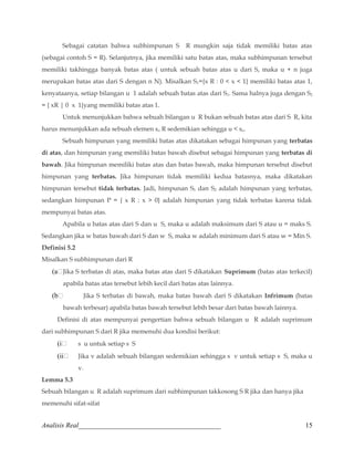 Sebagai catatan bahwa subhimpunan S R mungkin saja tidak memiliki batas atas 
(sebagai contoh S = R). Selanjutnya, jika memiliki satu batas atas, maka subhimpunan tersebut 
memiliki takhingga banyak batas atas ( untuk sebuah batas atas u dari S, maka u + n juga 
merupakan batas atas dari S dengan n N). Misalkan S1={x R : 0  x  1} memiliki batas atas 1, 
kenyataanya, setiap bilangan u 1 adalah sebuah batas atas dari S1. Sama halnya juga dengan S2 
= { xR | 0 x 1}yang memiliki batas atas 1. 
Untuk menunjukkan bahwa sebuah bilangan u R bukan sebuah batas atas dari S R, kita 
harus menunjukkan ada sebuah elemen so R sedemikian sehingga u  so. 
Sebuah himpunan yang memiliki batas atas dikatakan sebagai himpunan yang terbatas 
di atas, dan himpunan yang memiliki batas bawah disebut sebagai himpunan yang terbatas di 
bawah. Jika himpunan memiliki batas atas dan batas bawah, maka himpunan tersebut disebut 
himpunan yang terbatas. Jika himpunan tidak memiliki kedua batasnya, maka dikatakan 
himpunan tersebut tidak terbatas. Jadi, himpunan S1 dan S2 adalah himpunan yang terbatas, 
sedangkan himpunan P = { x R : x  0} adalah himpunan yang tidak terbatas karena tidak 
mempunyai batas atas. 
Apabila u batas atas dari S dan u S, maka u adalah maksimum dari S atau u = maks S. 
Sedangkan jika w batas bawah dari S dan w S, maka w adalah minimum dari S atau w = Min S. 
Definisi 5.2 
Misalkan S subhimpunan dari R 
(aJika S terbatas di atas, maka batas atas dari S dikatakan Suprimum (batas atas terkecil) 
apabila batas atas tersebut lebih kecil dari batas atas lainnya. 
(b Jika S terbatas di bawah, maka batas bawah dari S dikatakan Infrimum (batas 
bawah terbesar) apabila batas bawah tersebut lebih besar dari batas bawah lainnya. 
Definisi di atas mempunyai pengertian bahwa sebuah bilangan u R adalah suprimum 
dari subhimpunan S dari R jika memenuhi dua kondisi berikut: 
(i s u untuk setiap s S 
(ii Jika v adalah sebuah bilangan sedemikian sehingga s v untuk setiap s S, maka u 
v. 
Lemma 5.3 
Sebuah bilangan u R adalah suprimum dari subhimpunan takkosong S R jika dan hanya jika 
memenuhi sifat-sifat 
Analisis Real_________________________________________ 15 
 
