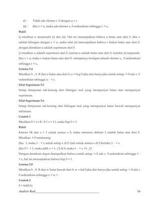 (i Tidak ada elemen s S dengan u  s 
(ii Jika v  u, maka ada elemen so S sedemikian sehingga v  so. 
Bukti 
() misalkan u memenuhi (i) dan (ii). Hal ini menunjukkan bahwa u batas atas dari S. Jika v 
adalah bilangan dengan v  u, maka sifat (ii) menunjukkan bahwa v bukan batas atas dari S. 
dengan demikian u adalah suprimum dari S. 
() misalkan u adalah suprimum dari S. karena u adalah batas atas dari S, kondisi (i) terpenuhi. 
Jika v  u, maka v bukan batas atas dari S. selanjutnya terdapat sebuah elemen so S sedemikian 
sehingga v  so. 
Lemma 5.4 
Misalkan S , S R dan u batas atas dari S, u = Sup S jika dan hanya jika untuk setiap  0 ada x S 
sedemikian sehingga u -  x. 
Sifat Suprimum 5.5 
Setiap himpunan tak-kosong dari bilangan real yang mempunyai batas atas mempunyai 
suprimum. 
Sifat Suprimum 5.6 
Setiap himpunan tak-kosong dari bilangan real yang mempunyai batas bawah mempunyai 
infrimum. 
Contoh 1 
Misalkan S = { x R : 0  x  1 }, maka Sup S = 1 
Bukti 
Karena 1R dan x  1 untuk semua x S, maka menurut definisi 1 adalah batas atas dari S. 
Misalkan  0 sembarang. 
Jika 1, maka 1 -  x untuk setiap x di S. Jadi untuk semua x di S berlaku 1 -  x. 
Jika 0   1, maka pilih x = 1- /2 di S, maka 1 -  x =1- /2 
Dengan demikian dapat disimpulkan bahwa untuk setiap  0 ada x S sedemikian sehingga 1 - 
 x, hal ini menunjukkan bahwa Sup S = 1. 
Lemma 5.8 
Misalkan S , S R dan w batas bawah dari S, w = Inf S jika dan hanya jika untuk setiap  0 ada x 
S sedemikian sehingga x  w + . 
Contoh 2 
0 = Inf(0,1) 
Analisis Real_________________________________________ 16 
 