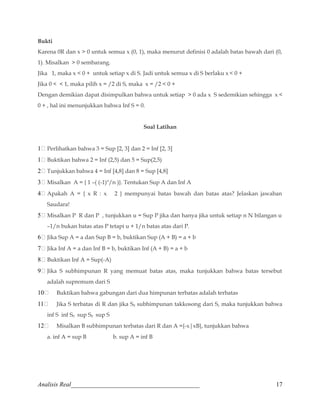 Bukti 
Karena 0R dan x  0 untuk semua x (0, 1), maka menurut definisi 0 adalah batas bawah dari (0, 
1). Misalkan  0 sembarang. 
Jika 1, maka x  0 + untuk setiap x di S. Jadi untuk semua x di S berlaku x  0 + . 
Jika 0   1, maka pilih x = /2 di S, maka x = /2  0 + 
Dengan demikian dapat disimpulkan bahwa untuk setiap  0 ada x S sedemikian sehingga x  
0 + , hal ini menunjukkan bahwa Inf S = 0. 
Soal Latihan 
1 Perlihatkan bahwa 3 = Sup [2, 3] dan 2 = Inf [2, 3] 
1 Buktikan bahwa 2 = Inf (2,5) dan 5 = Sup(2,5) 
2 Tunjukkan bahwa 4 = Inf [4,8] dan 8 = Sup [4,8] 
3 Misalkan A = { 1 –( (-1)n/n )}. Tentukan Sup A dan Inf A 
4 Apakah A = { x R : x 2 } mempunyai batas bawah dan batas atas? Jelaskan jawaban 
Saudara! 
5 Misalkan P R dan P , tunjukkan u = Sup P jika dan hanya jika untuk setiap n N bilangan u 
–1/n bukan batas atas P tetapi u + 1/n batas atas dari P. 
6 Jika Sup A = a dan Sup B = b, buktikan Sup (A + B) = a + b 
7 Jika Inf A = a dan Inf B = b, buktikan Inf (A + B) = a + b 
8 Buktikan Inf A = Sup(-A) 
9 Jika S subhimpunan R yang memuat batas atas, maka tunjukkan bahwa batas tersebut 
adalah supremum dari S 
10 Buktikan bahwa gabungan dari dua himpunan terbatas adalah terbatas 
11 Jika S terbatas di R dan jika S0 subhimpunan takkosong dari S, maka tunjukkan bahwa 
inf S inf S0 sup S0 sup S 
12 Misalkan B subhimpunan terbatas dari R dan A ={-x|xB}, tunjukkan bahwa 
a. inf A = sup B b. sup A = inf B 
Analisis Real_________________________________________ 17 
 