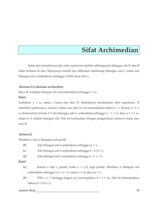 Sifat Archimedian 
Salah satu konsekuensi dari sifat suprimum adalah subhimpunan bilangan asli N dari R 
tidak terbatas di atas. Khususnya adalah jika diberikan sembarang bilangan real x, maka ada 
bilangan asli n sedemikian sehingga n lebih besar dari x. 
Aksioma 6.1 (aksioma archimides) 
Jika x R, terdapat bilangan asli nxR sedemikian sehingga x  nx 
Bukti 
Andaikan x  nx, maka x batas atas dari N. Selanjutnya berdasarkan sifat suprimum, N 
memiliki suprimum u. karena x batas atas dari N, ini menunjukkan bahwa u x. Karena u –1  
u, berdasarkan lemma 5.3 ada bilangan asli n1 sedemikian sehingga u – 1  n1 atau u  1 + n1, 
tetapi n1+1 adalah bilangan asli. Hal ini kontradiksi dengan pengandaian bahwa u batas atas 
dari N. 
Akibat 6.2 
Misalkan x dan y bilangan real positif 
(b Ada bilangan asli n sedemikian sehingga ny  x 
(c Ada bilangan asli n sedemikian sehingga 0  1/n  y 
(d Ada bilangan asli n sedemikian sehingga n –1 y  n 
Bukti 
(a karena x dan y positif, maka z = x/y juga positif. Misalkan n bilangan asli 
sedemikian sehingga x/y = z  n, maka x  ny atau ny  x. 
(b Pilih x = 1 sehingga bagian (a) menunjukkan 0  1  ny. Hal ini menunjukkan 
bahwa 0  1/n  y. 
Analisis Real_________________________________________ 18 
 
