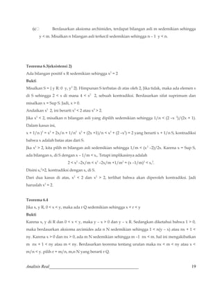 (c Berdasarkan aksioma archimides, terdapat bilangan asli m sedemikian sehingga 
y  m. Misalkan n bilangan asli terkecil sedemikian sehingga n – 1 y  n. 
Teorema 6.3(eksistensi 2) 
Ada bilangan positif x R sedemikian sehingga x2 = 2 
Bukti 
Misalkan S = { y R: 0 y, y2 2}. Himpunan S terbatas di atas oleh 2, Jika tidak, maka ada elemen s 
di S sehingga 2  s di mana 4  s2 2, sebuah kontradiksi. Berdasarkan sifat suprimum dan 
misalkan x = Sup S. Jadi, x  0. 
Andaikan x2 2, ini berarti x2  2 atau x2  2. 
Jika x2  2, misalkan n bilangan asli yang dipilih sedemikian sehingga 1/n  (2 –x 2)/(2x + 1). 
Dalam kasus ini, 
x + 1/n )2 = x2 + 2x/n + 1/n2 x2 + (2x +1)/n  x2 + (2 –x2) = 2 yang berarti x + 1/n S, kontradiksi 
bahwa x adalah batas atas dari S. 
Jka x2  2, kita pilih m bilangan asli sedemikian sehingga 1/m  (x2 –2)/2x. Karena x = Sup S, 
ada bilangan so di S dengan x – 1/m  so. Tetapi implikasinya adalah 
2  x2 –2x/m  x2 –2x/m +1/m2 = (x –1/m)2  so 
2. 
Disini so 
22, kontradiksi dengan so di S. 
Dari dua kasus di atas, x2  2 dan x2  2, terlihat bahwa akan diperoleh kontradiksi. Jadi 
haruslah x2 = 2. 
Teorema 6.4 
Jika x, y R, 0  x  y, maka ada r Q sedemikian sehingga x  r  y 
Bukti 
Karena x, y di R dan 0  x  y, maka y – x  0 dan y – x R. Sedangkan diketahui bahwa 1  0, 
maka berdasarkan aksioma arcimides ada n N sedemikian sehingga 1  n(y – x) atau nx + 1  
ny. Karena x  0 dan nx  0, ada m N sedemikian sehingga m –1 nx  m. hal ini mengakibatkan 
m nx + 1  ny atau m  ny. Berdasarkan teorema tentang urutan maka nx  m  ny atau x  
m/n  y. pilih r = m/n, m,n N yang berarti r Q. 
Analisis Real_________________________________________ 19 
 