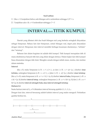 Soal Latihan 
1 Jika x  0 tunjukkan bahwa ada bilangan asli n sedemikian sehingga 1/2n  x. 
2 Tunjukkan ada x R, x  0 sedemikian sehingga x2 = 3 
INTERVAL DAN TITIK KUMPUL 
Daerah yang dibatasi oleh dua buah bilangan real yang berbeda seringkali dinyatakan 
sebagai himpunan. Bahasa lain dari himpunan, untuk bilangan real, dapat pula dinyatakan 
dengan interval. Himpunan dan interval memiliki berbagai kesamaan diantaranya ,“terbuka” 
dan “tertutup”. 
Bahasan lain dalam kegiatan ini adalah titik kumpul. Titik kumpul merupakan titik di 
mana disekitarnya banyak titik lain yang dekat dengan dirinya. Dalam kajian lain titik kumpul 
biasa dinamakan dengan titik limit. Mungkin senada dengan istilah mean, modus, dan median 
dalam statistika. 
Interval 
Jika a R, maka himpunan {x R : x  a }= (-, a) dan { x R : x  a}= (a, ) disebut sinar 
terbuka, sedangkan himpunan {x R : x a }= (-, a ]dan { x R : x a}= [a, ) disebut sinar tertutup. 
Jika a, b x R, maka himpunan {x R : a  x  b } = (a, b) disebut interval buka, himpunan { x R : a 
x b} = [a, b] disebut interval tutup, sedangkan himpunan { x R : a  x b}= (a, b] dan { x R : a x  
b}= [a, b) disebut interval setengah buka atau interval setengah tertutup. 
Definisi 8.1 
Suatu barisan interval In, n N dikatakan interval bersarag apabila I1 I2 I3 In In+1 
Dengan kata lain, interval bersarang adalah koleksi interval yang makin mengecil. Perhatikan 
gambar berikut ini, 
____________________ I1_______________________________ 
[----------[----------[---------[-------------------]----------]-----------]-------------] 
___I4______ 
____________I3____________ 
Analisis Real_________________________________________ 20 
 