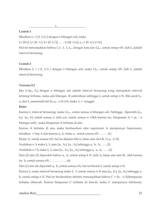 __________________I2____________________ 
Contoh 1 
Misalkan In = [ 0, 1/n ] dengan n bilangan asli, maka 
I1= [0,1], I2= [0, ½ ], I3= [0, 1/3], . . . , In=[0, 1/n], In+1= [0, 1/( n+1)]. 
Hal ini menunjukkan bahwa I1 I2 I3 In In+1 dengan kata lain InIn+1 untuk setiap nN. Jadi In adalah 
interval bersarang. 
Contoh 2 
Misalkan In = ( 0, 1/n ) dengan n bilangan asli, maka InIn+1 untuk setiap nN. Jadi In adalah 
interval bersarang. 
Teorema 8.2 
Jika In=[an, bn] dengan n bilangan asli adalah interval bersarang yang merupakan interval 
tertutup terbatas, maka ada bilangan R sedemikian sehingga In untuk setiap n N. Bila jarak bn-an 
dari In memenuhi Inf {bn-an : n N }=0, maka In = tunggal. 
Bukti 
Karena In interval bersarang, maka InIn+1 untuk semua n bilangan asli. Sehingga diperoleh [an, 
bn] [a1, b1] untuk semua n. Jadi anb1 untuk semua n. Oleh karena itu, himpunan A = {an : n 
bilangan asli} , maka himpunan A terbatas di atas 
Karena A terbatas di atas maka berdasarkan sifat suprimum A mempunyai Supremum, 
misalkan = Sup A dan karena an A, maka an untuk semua nN……….(1). 
Klaim bn untuk semua nN, hal ini dijamin bila bn batas atas dari Bk ={ ak : k N}. 
Andaikan n k maka Ik In atau [ak , bk] [an , bn] sehingga ak bk bn ……(2) 
Andaikan n  k maka In Ik atau [an , bn] [ak , bk] sehingga ak an bn ……(3) 
Dari (2) dan (3) diperoleh bahwa ak bn untuk setiap k N. Jadi, bn batas atas dari Bk. oleh karena 
itu bn untuk semua nN……………….(4) 
Dari (1) dan (4) diperoleh ak bn untuk semua nN, hal ini berarti In untuk setiap n N. 
Karena In suatu interval bersarang maka In I1 untuk semua n N atau [an, bn] [a1, b1] sehingga a1 
bn untuk setiap n N. Hal ini berdasarkan definisi menunjukkan bahwa C = {bn : n N}himpunan 
terbatas dibawah. Karena himpunan C terbatas di bawah, maka C mempunyai Infrimum, 
Analisis Real_________________________________________ 21 
 