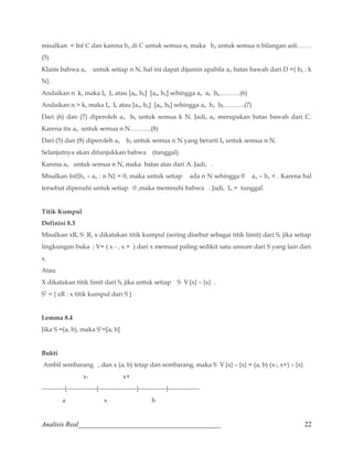 misalkan = Inf C dan karena bn di C untuk semua n, maka bn untuk semua n bilangan asli……. 
(5) 
Klaim bahwa an untuk setiap n N, hal ini dapat dijamin apabila an batas bawah dari D ={ bk : k 
N}. 
Andaikan n k, maka Ik In atau [ak, bk] [an, bn] sehingga an ak bk……….(6) 
Andaikan n  k, maka In Ik atau [an, bn] [ak, bk] sehingga an bn bk……….(7) 
Dari (6) dan (7) diperoleh an bk untuk semua k N. Jadi, an merupakan batas bawah dari C. 
Karena itu an untuk semua n N……….(8) 
Dari (5) dan (8) diperoleh an bn untuk semua n N yang berarti In untuk semua n N. 
Selanjutnya akan ditunjukkan bahwa (tunggal). 
Karena an untuk semua n N, maka batas atas dari A. Jadi, . 
Misalkan Inf{bn – an : n N} = 0, maka untuk setiap ada n N sehingga 0 an – bn  . Karena hal 
tersebut dipenuhi untuk setiap 0 ,maka memnuhi bahwa . Jadi, In = tunggal. 
Titik Kumpul 
Definisi 8.3 
Misalkan xR, S R, x dikatakan titik kumpul (sering disebut sebagai titik limit) dari S, jika setiap 
lingkungan buka ; V= ( x - , x + ) dari x memuat paling sedikit satu unsure dari S yang lain dari 
x. 
Atau 
X dikatakan titik limit dari S, jika untuk setiap S V {x} – {x} . 
S1 = { xR : x titik kumpul dari S } 
Lemma 8.4 
Jika S =(a, b), maka S1=[a, b] 
Bukti 
Ambil sembarang , dan x (a, b) tetap dan sembarang, maka S V {x} – {x} = (a, b) (x-, x+) – {x} 
x- x+ 
-----------(--------------(------------------)-------------)--------------- 
a x b 
Analisis Real_________________________________________ 22 
 