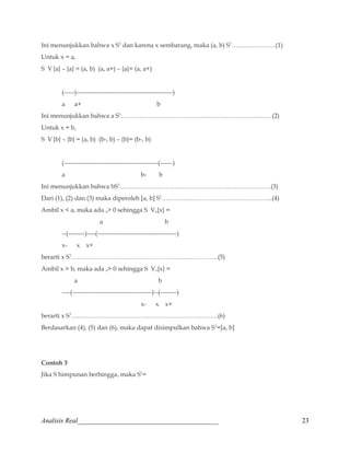 Ini menunjukkan bahwa x S1 dan karena x sembarang, maka (a, b) S1…………………(1) 
Untuk x = a, 
S V {a} – {a} = (a, b) (a, a+) – {a}= (a, a+) 
(-----)----------------------------------------------) 
a a+ b 
Ini menunjukkan bahwa a S1………………………………………………………………(2) 
Untuk x = b, 
S V {b} – {b} = (a, b) (b-, b) – {b}= (b-, b) 
(---------------------------------------------(------) 
a b- b 
Ini menunjukkan bahwa bS1………………………………………………………………(3) 
Dari (1), (2) dan (3) maka diperoleh [a, b] S1……………………………………………..(4) 
Ambil x  a, maka ada o 0 sehingga S Vo{x} = 
a b 
--(--------)----(--------------------------------------) 
x- x x+ 
berarti x S1…………………………………………………………….(5) 
Ambil x  b, maka ada o 0 sehingga S Vo{x} = 
a b 
----(--------------------------------------)--(--------) 
x- x x+ 
berarti x S1…………………………………………………………….(6) 
Berdasarkan (4), (5) dan (6), maka dapat disimpulkan bahwa S1=[a, b] 
Contoh 3 
Jika S himpunan berhingga, maka S1= 
Analisis Real_________________________________________ 23 
 
