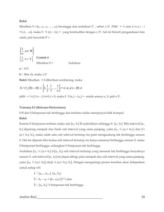 Bukti 
Misalkan S ={s1, s2, s3, …, sn} bersingga dan andaikan S1 , sebut x S1. Pilih = ½ min {|x-si| : i 
=1,2,…,n}, maka S V {x} – {x} = yang kontradiksi dengan x S1. hal ini berarti pengandaian kita 
salah, jadi haruslah S1= . 
þ ý ü 
î í ì 
1 , 
nÎN 
n 
Contoh 4 
Misalkan S = buktikan 
þ ý ü 
î í ì 
nÎ N 
1 , 
n 
a 0 S1 
b Bila xS, maka x S1 
Bukti Misalkan  0 diberikan sembarang, maka 
Ç - = ,..., 1 ( , ) {0} 
(0) {0} 1, 1 e e e n 
Ç - - ¹ 
þ ý ü 
î í ì 
, 1 
2 
3 
S V 
pilih = ½ (1/n – 1/n+1)  0, maka S V(xn) – {xn} = untuk semua xn S. jadi x S1. 
Teorema 8.5 (Bolzano-Weierstrass) 
S R dan S himpunan tak berhingga dan terbatas selalu mempunyai titik kumpul 
Bukti 
Karena S himpunan terbatas maka ada [a1, b1] R sedemikian sehingga S [a1, b1]. Bila interval [a1, 
b1] dipotong menjadi dua buah sub interval yang sama panjang, yaitu [a1, ½ (a1+ b1) ] dan [½ 
(a1+ b1), b1], maka salah satu sub interval tertutup itu pasti mengandung tak berhingga unsure 
S. Hal ini dijamin bila kedua sub interval tertutup itu hanya memuat berhingga unsure S, maka 
S himpunan berhingga, sedangkan S himpunan tak berhingga. 
Andaikan [a1, ½ (a1+ b1) ]=[a2, b2] sub interval tertutup yang memuat tak berhingga banyaknya 
unsure S. sub interval [a1, b2] ini dapat dibagi pula menjadi dua sub interval yang sama panjang, 
yaitu [a2, ½ (a2+ b2)] dan[ ½ (a2+ b2), b2]. Dengan mengulangi proses tersebut akan didapatkan 
untuk setiap nN 
1 [an+1, bn+1] [an, bn] 
2 bn – an = (b1- a1)/(2n-1) dan 
3 [an, bn] S himpunan tak berhingga 
Analisis Real_________________________________________ 
24 
 