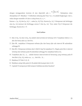 dengan menggunakan teorema di atas diperoleh ada x 
¥ 
[ a ,b 
] 
n 1 
n n = Ç 
Î 
. Selanjutnya akan 
ditunjukkan xS1. Misalkan  0 diberikan sebarang dan V(x) = (x-, x+) adalah lingkungan dan x, 
maka dengan memilih n N dan n cukup besar, bn- an  . 
Karena x [an, bn] dan [an, bn]  , maka [an, bn] V(x). Karena [an, bn] S himpunan tak berhingga 
atau [an, bn] memuat tak berhingga unsure S dan [an, bn] V(x), maka V(x) S himpunan tak 
berhingga. Karena itu x S1. 
Soal Latihan 
1 Jika I1=[a1, b1] dan I2=[a2, b2] adalah interval-interval tertutup di R. Tunjukkan bahwa I1 I2 
jika dan hanya jika a2a1 dan b1b2. 
2 Jika SR , tunjukkan S himpunan terbatas jika dan hanya jika ada interval IR sedemikian 
sehingga SI. 
3 Jika SR , S himpunan terbatas dan I1=[Inf S, Sup S], tunjukkan S I1. Begitu pula bila I2 interval 
tertutup dan terbatas pada R sedemikian sehingga SI2, tunjukkan bahwa I1I2. 
4 Tunjukkan jika I1I2…In… adalah barisan interval-interval bersarang yang tertutup pada R 
dan Jika In=[an, bn], maka a1a2…an…dan b1b2…bn… 
5 Buktikan 2 S1 bila S =(1, 3) 
6 Buktikan setiap titik pada [-2, 0] adalah titik kumpul dari (-2, 0) 
7 Apakah N mempunyai titik kumpul, buktikan jawaban Saudara? 
Analisis Real_________________________________________ 25 
 