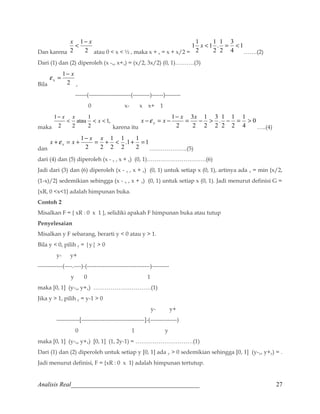 x  1 
- x 
Dan karena 2 
2 
atau 0  x  ½ , maka x + x = x + x/2 = 
1 
11 x  = 3 
 
4 
. 1 
2 
2 
11 
2 
…….(2) 
Dari (1) dan (2) diperoleh (x -x, x+x) = (x/2, 3x/2) (0, 1)……….(3) 
e = 1 
- x 
x 
Bila 2 
, 
------(----------------------(---------)------)-------- 
0 x- x x+ 1 
maka 
1, 
1 
2 
atau 
2 2 
1 
   
- 
x 
x x 
karena itu 
0 
x - e 
= x - 1- x = x -  - = 1 
 x 4 
1 
2 
. 1 
2 
2 
3 
1 
2 
3 
2 
2 
…..(4) 
dan 
1 
x + = x + 1- x = x +  + = x e 
.1 1 
2 
2 
1 
1 
2 
2 2 
………………..(5) 
dari (4) dan (5) diperoleh (x - x , x + x) (0, 1)………………………….(6) 
Jadi dari (3) dan (6) diperoleh (x - x , x + x) (0, 1) untuk setiap x (0, 1), artinya ada x = min {x/2, 
(1-x)/2} sedemikian sehingga (x - x , x + x) (0, 1) untuk setiap x (0, 1). Jadi menurut definisi G = 
{xR, 0 x1} adalah himpunan buka. 
Contoh 2 
Misalkan F = { xR : 0 x 1 }, selidiki apakah F himpunan buka atau tutup 
Penyelesaian 
Misalkan y F sebarang, berarti y  0 atau y  1. 
Bila y  0, pilih y = |y|  0 
y- y+ 
-------------(----.----)-(---------------------------------)--------- 
y 0 1 
maka [0, 1] (y-x, y+x) …………………………(1) 
Jika y  1, pilih y = y-1  0 
y- y+ 
------------[---------------------------------]-(--------------) 
0 1 y 
maka [0, 1] (y-x, y+x) [0, 1] (1, 2y-1) = …………………………(1) 
Dari (1) dan (2) diperoleh untuk setiap y [0, 1] ada y  0 sedemikian sehingga [0, 1] (y-y, y+y) = . 
Jadi menurut definisi, F = {xR : 0 x 1} adalah himpunan tertutup. 
Analisis Real_________________________________________ 27 
 