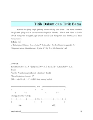 Titik Dalam dan Titik Batas 
Konsep lain yang sangat penting adalah tentang titik dalam. Titik dalam diartikan 
sebagai titik yang terletak dalam sebuah himpunan tertentu. Sebuah titik selain di dalam 
sebuah himpunan, mungkin juga terletak di luar dari himpunan, atau terletak pada batas 
himpunannya 
Definisi 10.1 
x R dikatakan titik dalam (Interior) dari A R, jika ada  0 sedemikian sehingga v(x) A. 
Himpunan semua titik dalam dari A yaitu A0 = { x R : x titik dalam dari A } 
Contoh 1 
Tunjukkan bahwa jika A = (0, 1), maka A0 = (0, 1) dan jika B = [0, 1] maka B0 = (0, 1) 
Jawab 
Ambil x A sembarang ( ini berarti x diantara 0 dan 1 ) 
Akan ditunjukkan bahwa x A0 
Pilih = min { | x/2 | , |(1-x)/2| }, lihat gambar berikut 
(---------------x--------------------------) atau (---------------------------x-------------) 
0 1 0 1 
x 1-x x 1-x 
sehingga bisa kita buat v(x) 
(--------(-------x---------)---------------) atau (--------------------(-------x-------)----) 
0 1 0 1 
v(x) v(x) 
Analisis Real_________________________________________ 29 
 