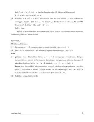 Jadi, (b +a) +(-a) = 0 +(-a) = -a dan berdasarkan sifat A2, A4 dan A3 kita peroleh 
b + (a +(-a)) = b + 0 = -a. jadi b = -a. 
(ii Karena a di R dan a 0, maka berdasarkan sifat M4 ada unsure 1/a di R sedemikian 
sehingga a.(1/a) = 1. Jadi (b.a).1/a = 1.(1/a) = 1/a dan berdasarkan sifat M2, M4 dan M3 
kita peroleh (b.a).1/a = b.( a.1/a) = b.1 = 1/a. 
Jadi b = 1/a. 
Berikut ini akan diberikan teorema yang berkaitan dengan penyelesaian suatu persaman 
dan ketunggalan dari sebuah solusi. 
Teorema 1.3 
Misalkan a, b R, maka 
(i Persamaan a + x = b mempunyai penyelesaian tunggal yaitu x = (-a) + b 
(ii Jika a 0 dan persamaan a.x = b mempunyai penyelesaian tunggal x = (1/a).b 
Bukti 
(i pertama akan ditunjukkan bahwa a + x = b mempunyai penyelesaian. Dengan 
menambahkan –a pada kedua ruasnya dan dengan menggunakan aksioma lapangan R 
akan kita dapatkan (-a) + a + x = (-a) + b atau (-a) + a + x = 0 + x = x = (-a) + b. 
kedua akan ditunjukkan bahwa solusinya tunggal. Misalkan ada penyelesaian yang lain 
yaitu x1. Misalkan x1 x, karena x1 solusi, maka a + x1 = b, akan tetapi a + x1 a + x atau a + 
x1 b. hal ini kontradiksi bahwa x1 adalah solusi. Jadi haruslah x = x1. 
(ii Buktikan sebagai latihan anda. 
Analisis Real_________________________________________ 3 
 