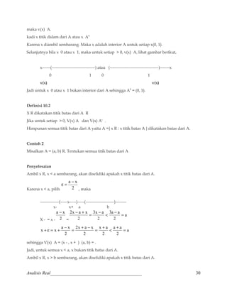 maka v(x) A. 
kadi x titik dalam dari A atau x A0 
Karena x diambil sembarang. Maka x adalah interior A untuk setiap x(0, 1). 
Selanjutnya bila x 0 atau x 1, maka untuk setiap  0, v(x) A, lihat gambar berikut, 
x------(--------------------------------) atau (------------------------------------)-------x 
0 1 0 1 
v(x) v(x) 
Jadi untuk x 0 atau x 1 bukan interior dari A sehingga A0 = (0, 1). 
Definisi 10.2 
X R dikatakan titik batas dari A R 
Jika untuk setiap  0, V(x) A dan V(x) Ac . 
Himpunan semua titik batas dari A yaitu A ={ x R : x titik batas A } dikatakan batas dari A. 
Contoh 2 
Misalkan A = (a, b) R. Tentukan semua titik batas dari A 
Penyelesaian 
Ambil x R, x  a sembarang, akan diselidiki apakah x titik batas dari A. 
e = a - x 
Karena x  a, pilih 2 
, maka 
--------------(-----x-----)-----(---------------------)-------- 
x- x+ a b 
a - x 
X - = x - 2 
= 
a 
2x - a + x = -  3a - a 
= 
2 
3x a 
2 
2 
a 
x + e = x + a - x = + - = +  a + a 
= 
2 
x a 
2 
2x a x 
2 
2 
sehingga V(x) A = (x - , x + ) (a, b) = . 
Jadi, untuk semua x  a, x bukan titik batas dari A. 
Ambil x R, x  b sembarang, akan diselidiki apakah x titik batas dari A. 
Analisis Real_________________________________________ 30 
 