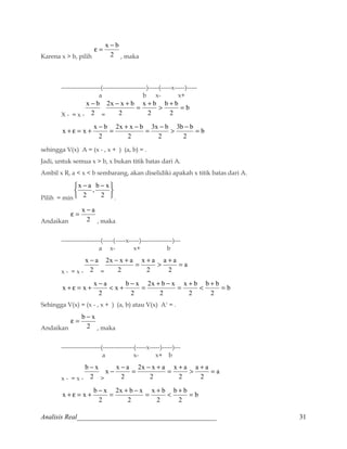 e = x - b 
Karena x  b, pilih 2 
, maka 
-------------------(---------------------)-----(-----x-----)----- 
a b x- x+ 
x - b 
X - = x - 2 
= 
b 
2x - x + b = +  b + b 
= 
2 
x b 
2 
2 
b 
x + e = x + x - b = + - = -  3b - b 
= 
2 
3x b 
2 
2x x b 
2 
2 
sehingga V(x) A = (x - , x + ) (a, b) = . 
Jadi, untuk semua x  b, x bukan titik batas dari A. 
Ambil x R, a  x  b sembarang, akan diselidiki apakah x titik batas dari A. 
, b x 
x a 
Pilih = min þ ý ü 
î í ì 
- - 
2 
2 
. 
e = x - a 
Andaikan 2 
, maka 
-------------------(-----(-----x-----)---------------)--- 
a x- x+ b 
x - a 
x - = x - 2 
= 
a 
2x - x + a = +  a + a 
= 
2 
x a 
2 
2 
b 
x + e = x + x - a  + - = + - = +  b + b 
= 
2 
x b 
2 
2x b x 
2 
x b x 
2 
2 
Sehingga V(x) = (x - , x + ) (a, b) atau V(x) Ac = . 
e = b - x 
Andaikan 2 
, maka 
-------------------(---------------(-----x-----)-----)--- 
a x- x+ b 
b - x 
x - = x - 2 
 
a 
x - x - a = - + = +  a + a 
= 
2 
x a 
2 
2x x a 
2 
2 
b 
x + e = x + b - x = + - = +  b + b 
= 
2 
x b 
2 
2x b x 
2 
2 
Analisis Real_________________________________________ 31 
 
