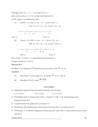 Sehingga V(x) = (x - , x + ) (a, b) atau V(x) Ac = . 
Jadi, untuk semua a  x  b, x bukan titik batas dari A. 
Untuk setiap  0 sembarang, maka 
(i untuk x = a, V(a) A = (a - , a + ) (a, b) = (a, a + ) . 
V(a) Ac = (a - , a + ) {(-, a] [b, ) = (a - , a) . 
--------------(-------(-------)------------------------)--- 
x- a x+ b 
V(a) A V(a) Ac 
(ii Untuk x = b, V(b) A = (b - , b + ) (a, b) = (b - , b) . 
V(b) Ac = (b - , b + ) {(-, a] [b, ) = (b, a + ) . 
-----------------(--------------(-------)-------)-------------- 
a x- b x+ 
V(b) A V(b) Ac 
Jadi, untuk x = a dan x = b merupakan titik batas dari A. 
Dengan demikian A ={a, b} 
Definisi 10.3 
Misalkan A R, himpunan A dikatakan penutup dari A bila A = A A’ 
Contoh 3 
(i Misalkan A = (0,2), maka A’ = [0, 2] dan A = A A’ = [0, 2] 
(ii Misalkan B =[1,3], maka B = [1,3] 
Soal Latihan 
1 Selidikilah apakah himpunan berikut terbuka atau tertutup 
a. A = (0, 4) b. B = [-1,1] c. C = (-1, 2] 
2 Perlihatkan bahwa himpunan E ={xR: x  3} dan F = {xR: x  0} adalah himpuanan-himpunan 
terbuka? 
3 Tentukan titik-titik dalam dari soal nomor 1? 
4 Perlihatkan AR adalah himp. terbuka jika dan hanya jika xoA untuk semua x? 
5 Perlihatkan A R adalah himpunan terbuka jika dan hanya jika A tidak memuat semua titik 
batasnya! 
Analisis Real_________________________________________ 32 
 