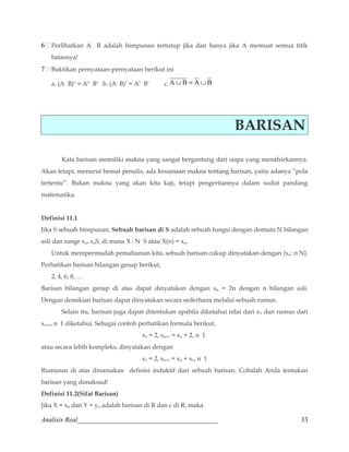6 Perlihatkan A R adalah himpunan tertutup jika dan hanya jika A memuat semua titik 
batasnya! 
7 Buktikan pernyataan-pernyataan berikut ini 
a. (A B)o = Ao Bo b. (A B)’ = A’ B’ c.A ÈB = A ÈB 
BARISAN 
Kata barisan memiliki makna yang sangat bergantung dari siapa yang menafsirkannya. 
Akan tetapi, menurut hemat penulis, ada kesamaan makna tentang barisan, yaitu adanya “pola 
tertentu”. Bukan makna yang akan kita kaji, tetapi pengertiannya dalam sudut pandang 
matematika. 
Definisi 11.1 
Jika S sebuah himpunan, Sebuah barisan di S adalah sebuah fungsi dengan domain N bilangan 
asli dan range xn, xnS, di mana X : N S atau X(n) = xn. 
Untuk mempermudah pemahaman kita, sebuah barisan cukup dinyatakan dengan {xn: n N}. 
Perhatikan barisan bilangan genap berikut, 
2, 4, 6, 8, … 
Barisan bilangan genap di atas dapat dinyatakan dengan xn = 2n dengan n bilangan asli. 
Dengan demikian barisan dapat dinyatakan secara sederhana melalui sebuah rumus. 
Selain itu, barisan juga dapat ditentukan apabila diketahui nilai dari x1 dan rumus dari 
xn+1, n 1 diketahui. Sebagai contoh perhatikan formula berikut, 
x1 = 2, xn+1 = xn + 2, n 1 
atau secara lebih kompleks, dinyatakan dengan 
x1 = 2, xn+1 = xn + x1, n 1 
Rumusan di atas dinamakan definisi induktif dari sebuah barisan. Cobalah Anda tentukan 
barisan yang dimaksud! 
Definisi 11.2(Sifat Barisan) 
Jika X = xn dan Y = yn adalah barisan di R dan c di R, maka 
Analisis Real_________________________________________ 33 
 