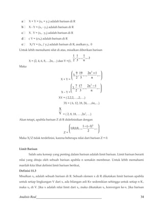 a X + Y = (xn + yn) adalah barisan di R 
b X - Y = (xn - yn) adalah barisan di R 
c X . Y = (xn . yn) adalah barisan di R 
d c Y = (cxn) adalah barisan di R 
e X/Y = (xn / yn) adalah barisan di R, asalkan yn 0 
Untuk lebih memahami sifat di atas, misalkan diberikan barisan 
X = (2, 4, 6, 8,…,2n,…) dan Y =(1, 
,..., 1 
3 
,...) 
n 
1 
, 1 
2 
Maka 
X + Y = 
ö 
÷ ÷ø 
æ + ,... 
ç çè 
,..., 2n 1 
3 
n 
3, 9 
,19 
2 
2 
X – Y = 
ö 
÷ ÷ø 
æ - ,... 
ç çè 
,..., 2n 1 
3 
n 
2, 7 
,17 
2 
2 
XY = ( 2,2,2,….,2,….) 
3X = ( 6, 12, 18, 24,….,6n,…) 
X 
Y 
= ( 2, 8, 18, … ,2n2, …) 
Akan tetapi, apabila barisan Z di R didefinisikan dengan 
Z = 
ö 
÷ ÷ø 
æ - - ,... 
ç çè 
1,0,1,0,...,1 ( 1) 
2 
n 
Maka X/Z tidak terdefinisi, karena beberapa nilai dari barisan Z = 0. 
Limit Barisan 
Salah satu konsep yang penting dalam barisan adalah limit barisan. Limit barisan berarti 
nilai yang dituju oleh sebuah barisan apabila n semakin membesar. Untuk lebih memahami 
marilah kita lihat definisi limit barisan berikut, 
Definisi 11.3 
Misalkan xn adalah sebuah barisan di R. Sebuah elemen x di R dikatakan limit barisan apabila 
untuk setiap lingkungan V dari x, ada bilangan asli Kv sedemikian sehingga untuk setiap n Kv 
maka xn di V. Jika x adalah nilai limit dari xn maka dikatakan xn konvergen ke-x. Jika barisan 
Analisis Real_________________________________________ 34 
 