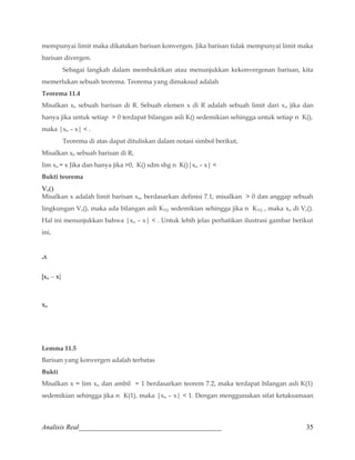 mempunyai limit maka dikatakan barisan konvergen. Jika barisan tidak mempunyai limit maka 
barisan divergen. 
Sebagai langkah dalam membuktikan atau menunjukkan kekonvergenan barisan, kita 
memerlukan sebuah teorema. Teorema yang dimaksud adalah 
Teorema 11.4 
Misalkan xn sebuah barisan di R. Sebuah elemen x di R adalah sebuah limit dari xn jika dan 
hanya jika untuk setiap  0 terdapat bilangan asli K() sedemikian sehingga untuk setiap n K(), 
maka |xn – x|  . 
Teorema di atas dapat dituliskan dalam notasi simbol berikut, 
Misalkan xn sebuah barisan di R, 
lim xn = x Jika dan hanya jika 0, K() sdm shg n K()|xn – x|  
Bukti teorema 
Vx() 
Misalkan x adalah limit barisan xn, berdasarkan definisi 7.1, misalkan  0 dan anggap sebuah 
lingkungan Vx(), maka ada bilangan asli KV() sedemikian sehingga jika n KV() , maka xn di Vx(). 
Hal ini menunjukkan bahwa |xn – x|  . Untuk lebih jelas perhatikan ilustrasi gambar berikut 
ini, 
.x 
|xn – x| 
xn 
Lemma 11.5 
Barisan yang konvergen adalah terbatas 
Bukti 
Misalkan x = lim xn dan ambil = 1 berdasarkan teorem 7.2, maka terdapat bilangan asli K(1) 
sedemikian sehingga jika n K(1), maka |xn – x|  1. Dengan menggunakan sifat ketaksamaan 
Analisis Real_________________________________________ 35 
 