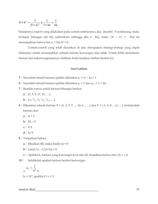 1 
na 
1 
n  
1 na 
0 b 1 n 
(1 a) 
+ 
£ 
+ 
 = 
. 
Selanjutnya seperti yang dilakukan pada contoh sebelumnya, jika diambil 0 sembarang, maka 
terdapat bilangan asli K() sedemikian sehingga jika n K(), maka |bn – 0|  . Hal ini 
menunjukkan bahwa lim xn = lim bn = 0. 
Contoh-contoh yang telah diuraikan di atas merupakan strategi-strategi yang dapat 
dilakukan untuk menunjukkan sebuah barisan konvergen atau tidak. Untuk lebih memahami 
barisan dan kekonvergenaannya silahkan Anda kerjakan latihan berikut ini, 
Soal Latihan 
5	 Susunlah sebuah barisan apabila diketahui an = n2 – 2n + 1 
6	 Susunlah sebuah barisan apabila diketahui a1 = 1 dan an+1 = 1 + 2a1 
7	 Buatlah rumus untuk barisan bilangan berikut 
a	 (3, 5, 9, 17, 33,…..) 
b	 (½, 2/3, ¾, 4/5, 5/6, ….) 
8	 Diketahui sebuah barisan X = (1, 3, 5, 7,…, 2n-1,……) dan Y = ( 1, 4, 9,…,n2,…), tentukanlah 
barisan dari 
a	 X + Y 
b	 2X – Y 
c	 X.Y 
d	 X/Y 
9	 Tunjukkan bahwa 
a	 Misalkan bR, maka lim(b/n) = 0 
b	 Lim(1/n – 1/(n+1)) = 0 
c	 Apabila bn barisan yang konvergen ke-b dan cR, tunjukkan bahwa lim c.bn = c.b 
10	 Selidikilah apakah barisan berikut konvergen 
a = 1 
a. n 2 n 
b. 
bn = 2rn, apabila 0  r  1 
Analisis Real_________________________________________ 37 
 