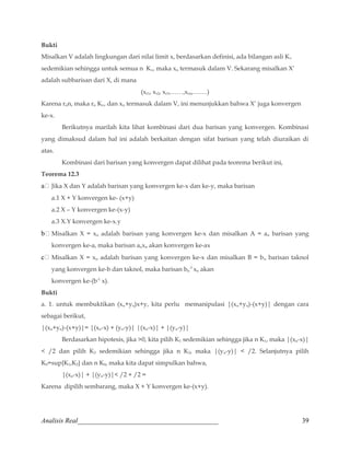 Bukti 
Misalkan V adalah lingkungan dari nilai limit x, berdasarkan definisi, ada bilangan asli Kv 
sedemikian sehingga untuk semua n Kv, maka xn termasuk dalam V. Sekarang misalkan X’ 
adalah subbarisan dari X, di mana 
(xr1, xr2, xr3,……,xrn,…….) 
Karena rnn, maka rn Kv, dan xn termasuk dalam V, ini menunjukkan bahwa X’ juga konvergen 
ke-x. 
Berikutnya marilah kita lihat kombinasi dari dua barisan yang konvergen. Kombinasi 
yang dimaksud dalam hal ini adalah berkaitan dengan sifat barisan yang telah diuraikan di 
atas. 
Kombinasi dari barisan yang konvergen dapat dilihat pada teorema berikut ini, 
Teorema 12.3 
a	 Jika X dan Y adalah barisan yang konvergen ke-x dan ke-y, maka barisan 
a.1 X + Y konvergen ke- (x+y) 
a.2 X – Y konvergen ke-(x-y) 
a.3 X.Y konvergen ke-x.y 
b	 Misalkan X = xn adalah barisan yang konvergen ke-x dan misalkan A = an barisan yang 
konvergen ke-a, maka barisan anxn akan konvergen ke-ax 
c	 Misalkan X = xn adalah barisan yang konvergen ke-x dan misalkan B = bn barisan taknol 
yang konvergen ke-b dan taknol, maka barisan bn 
-1 
xn akan 
konvergen ke-(b-1 x). 
Bukti 
a. 1. untuk membuktikan (xn+yn)x+y, kita perlu memanipulasi |(xn+yn)-(x+y)| dengan cara 
sebagai berikut, 
|(xn+yn)-(x+y)|= |(xn-x) + (yn-y)| |(xn-x)| + |(yn-y)| 
Berdasarkan hipotesis, jika 0, kita pilih K1 sedemikian sehingga jika n K1, maka |(xn-x)| 
 /2 dan pilih K2 sedemikian sehingga jika n K2, maka |(yn-y)|  /2. Selanjutnya pilih 
K0=sup{K1,K2} dan n K0, maka kita dapat simpulkan bahwa, 
|(xn-x)| + |(yn-y)| /2 + /2 = 
Karena dipilih sembarang, maka X + Y konvergen ke-(x+y). 
Analisis Real_________________________________________ 39 
 