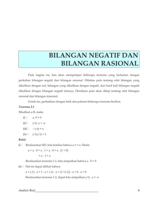 BILANGAN NEGATIF DAN 
BILANGAN RASIONAL 
Pada bagian ini, kita akan mempelajari beberapa teorema yang berkaitan dengan 
perkalian bilangan negatif dan bilangan rasional. Dibahas pula tentang sifat bilangan yang 
dikalikan dengan nol, bilangan yang dikalikan dengan negatif, dan hasil kali bilangan negatif 
dikalikan dengan bilangan negatif lainnya. Demikian pula akan dikaji tentang sifat bilangan 
rasional dan bilangan irasional. 
Untuk itu, perhatikan dengan baik dan pahami beberapa teorema berikut, 
Teorema 2.1 
Misalkan a R, maka 
(i a. 0 = 0 
(ii (-1). a = -a 
(iii – (-a) = a 
(iv (-1).(-1) = 1 
Bukti 
(i Berdasarkan M3, kita ketahui bahwa a.1 = a. Disini 
a + a . 0 = a . 1 + a . 0 = a . (1 + 0) 
= a . 1 = a 
Berdasarkan teorema 1.1, kita simpulkan bahwa a . 0 = 0 
(ii Hal ini dapat dilihat bahwa 
a + (-1) . a = 1 . a + (-1) . a = (1 +(-1)) . a = 0 . a = 0 
Berdasarkan teorema 1.2, dapat kita simpulkan (-1) . a = -a 
Analisis Real_________________________________________ 4 
 