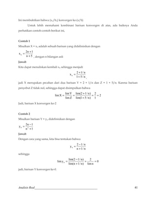 Ini membuktikan bahwa (xn/bn) konvergen ke-(x/b) 
Untuk lebih memahami kombinasi barisan konvergen di atas, ada baiknya Anda 
perhatikan contoh-contoh berikut ini, 
Contoh 1 
Misalkan X = xn adalah sebuah barisan yang didefinisikan dengan 
= + 
x 2n 1 n + 
n 5 
, dengan n bilangan asli 
Jawab 
Kita dapat menuliskan kembali xn sehingga menjadi 
= + 
x 2 1/ n n + 
1 5/ n 
, 
jadi X merupakan pecahan dari dua barisan Y = 2 + 1/n dan Z = 1 + 5/n. Karena barisan 
penyebut Z tidak nol, sehingga dapat disimpulkan bahwa 
2 
= = + 
limX limY = 2 
= 
1 
lim(2 1/ n) 
lim(1 5 / n) 
limZ 
+ 
Jadi, barisan X konvergen ke-2 
Contoh 2 
Misalkan barisan Y = yn didefinisikan dengan 
= - 
y 2n 1 n 2 + 
n 1 
Jawab 
Dengan cara yang sama, kita bisa tentukan bahwa 
= - 
y 2 1/ n n + 
n 1/ n 
sehingga 
0 
= - 
limy lim(2 1/ n) = 2 
= 
n limn 
+ 
lim(n 1/ n) 
jadi, barisan Y konvergen ke-0. 
Analisis Real_________________________________________ 41 
 
