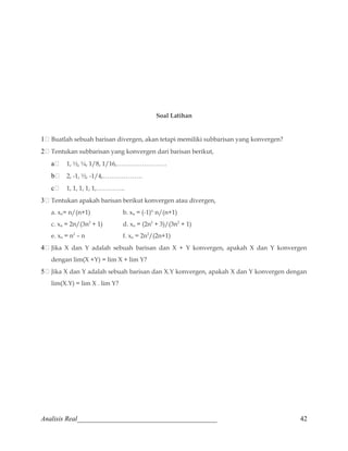 Soal Latihan 
1	 Buatlah sebuah barisan divergen, akan tetapi memiliki subbarisan yang konvergen? 
2	 Tentukan subbarisan yang konvergen dari barisan berikut, 
a	 1, ½, ¼, 1/8, 1/16,…………………… 
b	 2, -1, ½, -1/4,………………. 
c	 1, 1, 1, 1, 1,………….. 
3	 Tentukan apakah barisan berikut konvergen atau divergen, 
a. xn= n/(n+1) b. xn = (-1)n .n/(n+1) 
c. xn = 2n/(3n2 + 1) d. xn = (2n2 + 3)/(3n2 + 1) 
e. xn = n2 – n f. xn = 2n2/(2n+1) 
4	 Jika X dan Y adalah sebuah barisan dan X + Y konvergen, apakah X dan Y konvergen 
dengan lim(X +Y) = lim X + lim Y? 
5	 Jika X dan Y adalah sebuah barisan dan X.Y konvergen, apakah X dan Y konvergen dengan 
lim(X.Y) = lim X . lim Y? 
Analisis Real_________________________________________ 42 
 