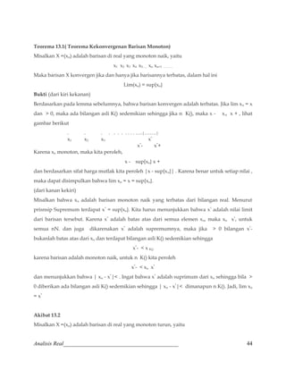 Teorema 13.1( Teorema Kekonvergenan Barisan Monoton) 
Misalkan X =(xn) adalah barisan di real yang monoton naik, yaitu 
x1 x2 x3 x4 x5….. xn xn+1 ………. 
Maka barisan X konvergen jika dan hanya jika barisannya terbatas, dalam hal ini 
Lim(xn) = sup{xn} 
Bukti (dari kiri kekanan) 
Berdasarkan pada lemma sebelumnya, bahwa barisan konvergen adalah terbatas. Jika lim xn = x 
dan  0, maka ada bilangan asli K() sedemikian sehingga jika n K(), maka x - xn x + , lihat 
gambar berikut 
. . . . . . . . . . . ….|…….| 
x1 x2 x3 x* 
x*- x*+ 
Karena xn monoton, maka kita peroleh, 
x - sup{xn} x + 
dan berdasarkan sifat harga mutlak kita peroleh |x - sup{xn}| . Karena benar untuk setiap nilai , 
maka dapat disimpulkan bahwa lim xn = x = sup{xn}. 
(dari kanan kekiri) 
Misalkan bahwa xn adalah barisan monoton naik yang terbatas dari bilangan real. Menurut 
prisnsip Supremum terdapat x* = sup{xn}. Kita harus menunjukkan bahwa x* adalah nilai limit 
dari barisan tersebut. Karena x* adalah batas atas dari semua elemen xn, maka xn x*, untuk 
semua nN. dan juga dikarenakan x* adalah supremumnya, maka jika  0 bilangan x*- 
bukanlah batas atas dari xn dan terdapat bilangan asli K() sedemikian sehingga 
x*-  x K() 
karena barisan adalah monoton naik, untuk n K() kita peroleh 
x*-  xn x* 
dan menunjukkan bahwa | xn - x*| . Ingat bahwa x* adalah suprimum dari xn sehingga bila  
0 diberikan ada bilangan asli K() sedemikian sehingga | xn - x*| dimanapun n K(). Jadi, lim xn 
= x* 
Akibat 13.2 
Misalkan X =(xn) adalah barisan di real yang monoton turun, yaitu 
Analisis Real_________________________________________ 44 
 
