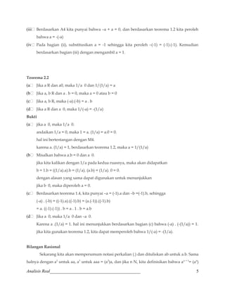 (iii Berdasarkan A4 kita punyai bahwa –a + a = 0, dan berdasarkan teorema 1.2 kita peroleh 
bahwa a = -(-a) 
(iv Pada bagian (ii), substitusikan a = -1 sehingga kita peroleh –(-1) = (-1).(-1). Kemudian 
berdasarkan bagian (iii) dengan mengambil a = 1. 
Teorema 2.2 
(a Jika a R dan a0, maka 1/a 0 dan 1/(1/a) = a 
(b Jika a, b R dan a . b = 0, maka a = 0 atau b = 0 
(c Jika a, b R, maka (-a).(-b) = a . b 
(d Jika a R dan a 0, maka 1/(-a) = -(1/a) 
Bukti 
(a jika a 0, maka 1/a 0. 
andaikan 1/a = 0, maka 1 = a. (1/a) = a.0 = 0. 
hal ini bertentangan dengan M4. 
karena a. (1/a) = 1, berdasarkan teorema 1.2, maka a = 1/(1/a) 
(b Misalkan bahwa a.b = 0 dan a 0. 
jika kita kalikan dengan 1/a pada kedua ruasnya, maka akan didapatkan 
b = 1.b = ((1/a).a).b = (1/a). (a.b) = (1/a). 0 = 0. 
dengan alasan yang sama dapat digunakan untuk menunjukkan 
jika b 0, maka diperoleh a = 0. 
(c Berdasarkan teorema 1.4, kita punyai –a = (-1).a dan –b =(-1).b, sehingga 
(-a) . (-b) = ((-1).a).((-1).b) = (a.(-1)).((-1).b) 
= a. ((-1).(-1)) . b = a . 1 . b = a.b 
(d Jika a 0, maka 1/a 0 dan –a 0. 
Karena a .(1/a) = 1. hal ini menunjukkan berdasarkan bagian (c) bahwa (-a) . (-(1/a)) = 1. 
jika kita gunakan teorema 1.2, kita dapat memperoleh bahwa 1/(-a) = -(1/a). 
Bilangan Rasional 
Sekarang kita akan memperumum notasi perkalian (.) dan dituliskan ab untuk a.b. Sama 
halnya dengan a2 untuk aa, a3 untuk aaa = (a2)a, dan jika n N, kita definisikan bahwa an + 1= (an) 
Analisis Real_________________________________________ 5 
 