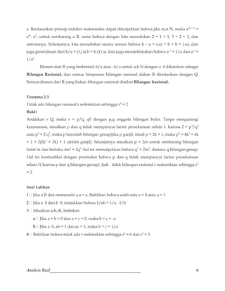 a. Berdasarkan prinsip induksi matematika dapat ditunjukkan bahwa jika m,n N, maka am + n = 
am. an, untuk sembarang a R. sama halnya dengan kita menuliskan 2 = 1 + 1, 3 = 2 + 1, dan 
seterusnya. Selanjutnya, kita menuliskan secara umum bahwa b – a = (-a) + b = b + (-a), dan 
juga generalisasi dari b/a = (1/a).b = b.(1/a). kita juga mendefinisikan bahwa a-1 = 1/a dan a-n = 
1/an. 
Elemen dari R yang berbentuk b/a atau –b/a untuk a,b N dengan a 0 dikatakan sebagai 
Bilangan Rasional, dan semua himpunan bilangan rasional dalam R dinotasikan dengan Q. 
Semua elemen dari R yang bukan bilangan rasional disebut Bilangan Irasional. 
Teorema 2.3 
Tidak ada bilangan rasional r sedemikian sehingga r2 = 2 
Bukti 
Andaikan r Q, maka r = p/q, q0 dengan p,q anggota bilangan bulat. Tanpa mengurangi 
keumuman, misalkan p dan q tidak mempunyai factor persekutuan selain 1. karena 2 = p2/q2 
atau p2 = 2 q2, maka p haruslah bilangan genap(jika p ganjil, misal p = 2k + 1, maka p2 = 4k2 + 4k 
+ 1 = 2(2k2 + 2k) + 1 adalah ganjil). Selanjutnya misalkan p = 2m untuk sembarang bilangan 
bulat m dan berlaku 4m2 = 2q2. hal ini menunjukkan bahwa q2 = 2m2, dimana q bilangan genap. 
Hal ini kontradiksi dengan pemisalan bahwa p dan q tidak mempunyai factor persekutuan 
selain 1( karena p dan q bilangan genap). Jadi tidak bilangan rasional r sedemikian sehingga r2 
= 2. 
Soal Latihan 
1 Jika a R dan memenuhi a.a = a. Buktikan bahwa salah satu a = 0 atau a = 1 
2 Jika a 0 dan b 0, tunjukkan bahwa 1/ab = 1/a . 1/b 
3 Misalkan a,b,cR, buktikan 
a Jika a + b = 0 dan a + c = 0, maka b = c = -a 
b Jika a 0, ab = 1 dan ac = 1, maka b = c = 1/a 
4 Buktikan bahwa tidak ada r sedemikian sehingga r2 = 6 dan r2 = 3 
Analisis Real_________________________________________ 6 
 