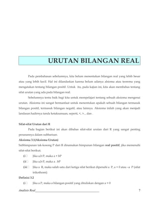 URUTAN BILANGAN REAL 
Pada pembahasan sebelumnya, kita belum menentukan bilangan real yang lebih besar 
atau yang lebih kecil. Hal ini dilandaskan karena belum adanya alsioma atau teorema yang 
mengatakan tentang bilangan positif. Untuk itu, pada kajian ini, kita akan membahas tentang 
sifat urutan yang ada pada bilangan real. 
Sebelumnya tentu baik bagi kita untuk mempelajari tentang sebuah aksioma mengenai 
urutan. Aksioma ini sangat bermanfaat untuk menentukan apakah sebuah bilangan termasuk 
bilangan positif, termasuk bilangan negatif, atau lainnya. Aksioma inilah yang akan menjadi 
landasan hadirnya tanda ketaksamaan, seperti, , , , dan . 
Sifat-sifat Urutan dari R 
Pada bagian berikut ini akan dibahas sifat-sifat urutan dari R yang sangat penting 
peranannya dalam subbarisan. 
Aksioma 3.1(Aksioma Urutan) 
Subhimpunan tak-kosong P dari R dinamakan himpunan bilangan real positif, jika memenuhi 
sifat-sifat berikut; 
(i Jika a,b P, maka a + bP 
(ii Jika a,b P, maka a . bP 
(iii Jika a R, maka salah satu dari ketiga sifat berikut dipenuhi a P, a = 0 atau –a P (sifat 
trikothomi) 
Definisi 3.2 
(i Jika a P, maka a bilangan positif yang dituliskan dengan a  0 
Analisis Real_________________________________________ 7 
 