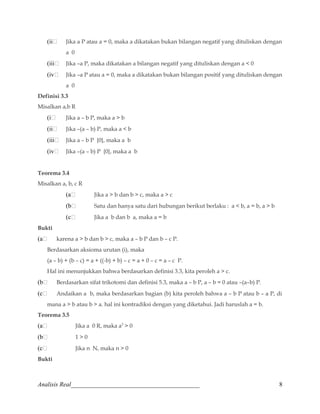 (ii Jika a P atau a = 0, maka a dikatakan bukan bilangan negatif yang dituliskan dengan 
a 0 
(iii Jika –a P, maka dikatakan a bilangan negatif yang dituliskan dengan a  0 
(iv Jika –a P atau a = 0, maka a dikatakan bukan bilangan positif yang dituliskan dengan 
a 0 
Definisi 3.3 
Misalkan a,b R 
(i Jika a – b P, maka a  b 
(ii Jika –(a – b) P, maka a  b 
(iii Jika a – b P {0}, maka a b 
(iv Jika –(a – b) P {0}, maka a b 
Teorema 3.4 
Misalkan a, b, c R 
(a Jika a  b dan b  c, maka a  c 
(b Satu dan hanya satu dari hubungan berikut berlaku : a  b, a = b, a  b 
(c Jika a b dan b a, maka a = b 
Bukti 
(a karena a  b dan b  c, maka a – b P dan b – c P. 
Berdasarkan aksioma urutan (i), maka 
(a – b) + (b – c) = a + ((-b) + b) – c = a + 0 – c = a – c P. 
Hal ini menunjukkan bahwa berdasarkan definisi 3.3, kita peroleh a  c. 
(b Berdasarkan sifat trikotomi dan definisi 5.3, maka a – b P, a – b = 0 atau –(a–b) P. 
(c Andaikan a b, maka berdasarkan bagian (b) kita peroleh bahwa a – b P atau b – a P, di 
mana a  b atau b  a. hal ini kontradiksi dengan yang diketahui. Jadi haruslah a = b. 
Teorema 3.5 
(a Jika a 0 R, maka a2  0 
(b 1  0 
(c Jika n N, maka n  0 
Bukti 
Analisis Real_________________________________________ 8 
 
