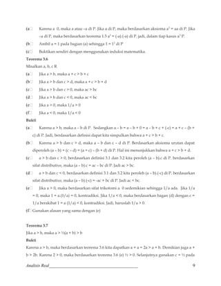 (a Karena a 0, maka a atau –a di P. Jika a di P, maka berdasarkan aksioma a2 = aa di P. Jika 
–a di P, maka berdasarkan teorema 1.5 a2 = (-a).(-a) di P. jadi, dalam tiap kasus a2 P. 
(b Ambil a = 1 pada bagian (a) sehingga 1 = 12 di P 
(c Buktikan sendiri dengan menggunakan induksi matematika. 
Teorema 3.6 
Misalkan a, b, c R 
(a Jika a  b, maka a + c  b + c 
(b Jika a  b dan c  d, maka a + c  b + d 
(c Jika a  b dan c  0, maka ac  bc 
(d Jika a  b dan c  0, maka ac  bc 
(e Jika a  0, maka 1/a  0 
(f Jika a  0, maka 1/a  0 
Bukti 
(a Karena a  b, maka a – b di P. Sedangkan a – b = a – b + 0 = a – b + c + (-c) = a + c – (b + 
c) di P. Jadi, berdasarkan definisi dapat kita simpulkan bahwa a + c  b + c. 
(b Karena a  b dan c  d, maka a – b dan c – d di P. Berdasarkan aksioma urutan dapat 
diperoleh (a – b) + (c – d) = (a + c) – (b + d) di P. Hal ini menunjukkan bahwa a + c  b + d. 
(c a  b dan c  0, berdasarkan definisi 3.1 dan 3.2 kita peroleh (a – b).c di P. berdasarkan 
sifat distributive, maka (a – b).c = ac – bc di P. Jadi ac  bc. 
(d a  b dan c  0, berdasarkan definisi 3.1 dan 3.2 kita peroleh (a – b).(-c) di P. berdasarkan 
sifat distributive, maka (a – b).(-c) = -ac + bc di P. Jadi ac  bc. 
(e Jika a  0, maka berdasarkan sifat trikotomi a 0 sedemikian sehingga 1/a ada. Jika 1/a 
= 0, maka 1 = a.(1/a) = 0, kontradiksi. Jika 1/a  0, maka berdasarkan bagan (d) dengan c = 
1/a berakibat 1 = a (1/a)  0, kontradiksi. Jadi, haruslah 1/a  0. 
(fGunakan alasan yang sama dengan (e) 
Teorema 3.7 
Jika a  b, maka a  ½(a + b)  b 
Bukti 
Karena a  b, maka berdasarkan teorema 3.6 kita dapatkan a + a = 2a  a + b. Demikian juga a + 
b  2b. Karena 2  0, maka berdasarkan teorema 3.6 (e) ½  0. Selanjutnya gunakan c = ½ pada 
Analisis Real_________________________________________ 9 
 