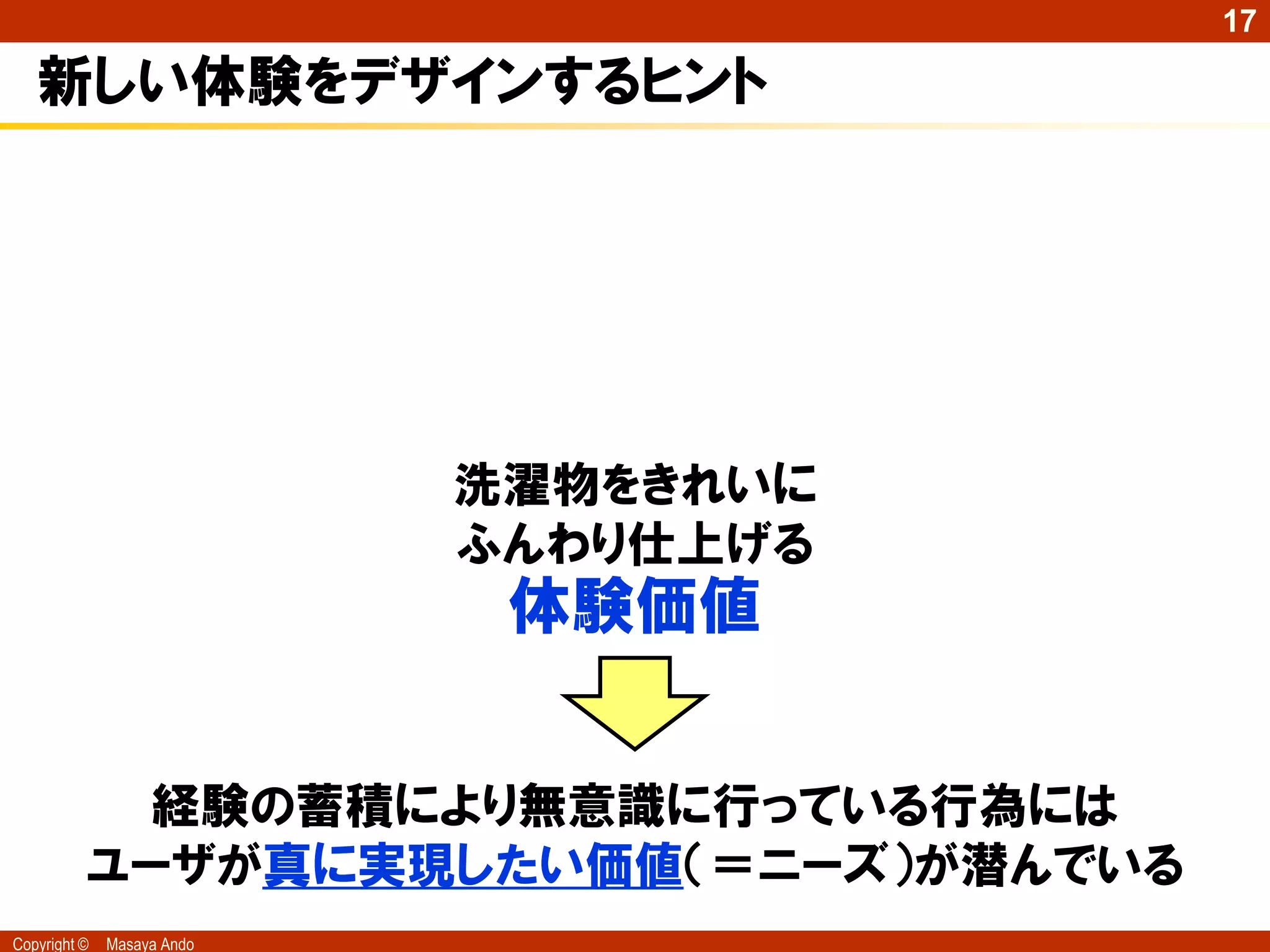 17

   新しい体験をデザインするヒント




                            洗濯物をきれいに
                            ふんわり仕上げる
                             体験価値


            経験の蓄積により無意識に行っている行為には
          ユーザが真に実現したい価値（＝ニーズ）が潜んでいる
Copyright ©   Masaya Ando
 
