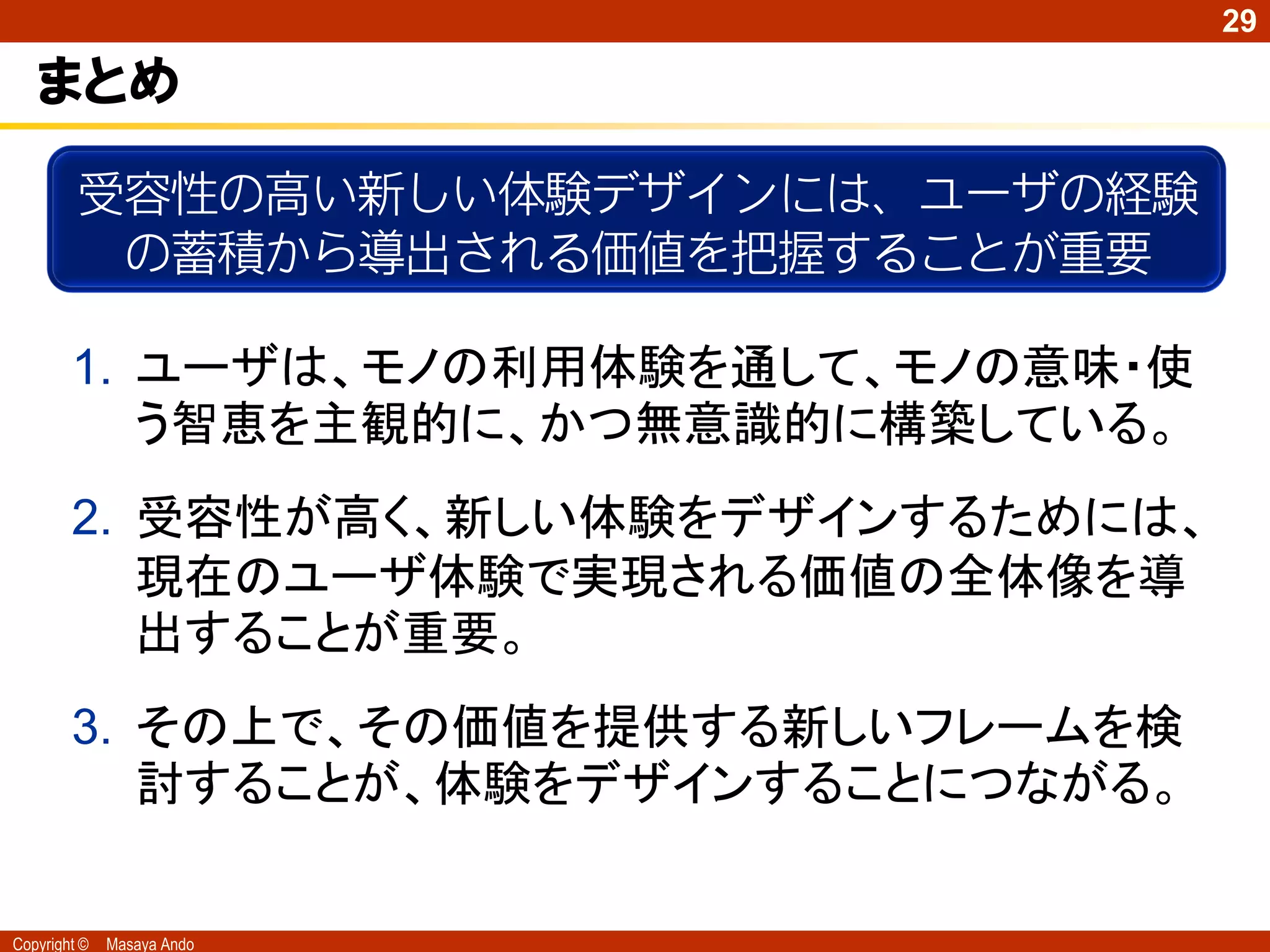 29

   まとめ
         受容性の高い新しい体験デザインには、ユーザの経験
          の蓄積から導出される価値を把握することが重要

        1. ユーザは、モノの利用体験を通して、モノの意味・使
           う智恵を主観的に、かつ無意識的に構築している。
        2. 受容性が高く、新しい体験をデザインするためには、
           現在のユーザ体験で実現される価値の全体像を導
           出することが重要。
        3. その上で、その価値を提供する新しいフレームを検
           討することが、体験をデザインすることにつながる。


Copyright ©   Masaya Ando
 
