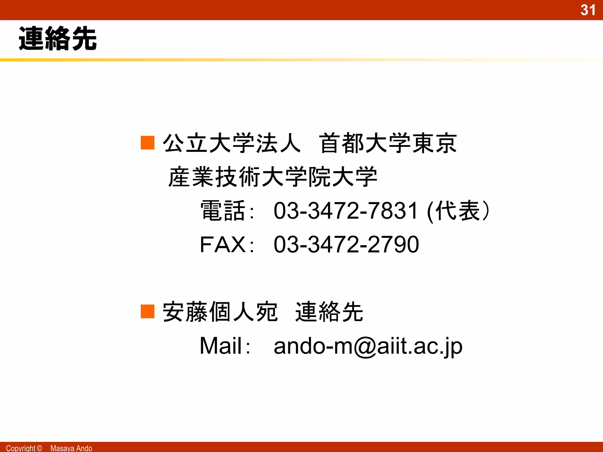 31

   連絡先


                             公立大学法人 首都大学東京
                              産業技術大学院大学
                                電話： 03-3472-7831 (代表）
                                ＦＡＸ： 03-3472-2790

                             安藤個人宛 連絡先
                                Mail： ando-m@aiit.ac.jp



Copyright ©   Masaya Ando
 