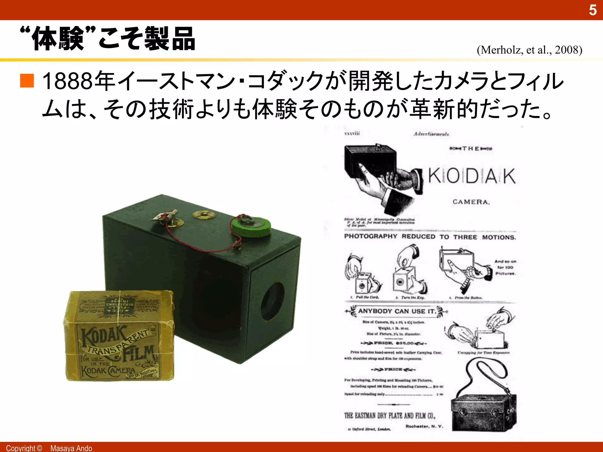 5

   “体験”こそ製品                 (Merholz, et al., 2008)


    1888年イーストマン・コダックが開発したカメラとフィル
     ムは、その技術よりも体験そのものが革新的だった。




Copyright ©   Masaya Ando
 